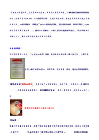 小蘇達粉這麼神奇，能除農藥又能除氯，專家說其實這很簡單， 小蘇達粉其實就是碳酸氫


鈉粉，化學式是 NaHCO3，NA 是鈉帶正電， 放到自來水裡面，會跟水中帶負電的氯結合變


成氯化鈉， 也就是鹽巴，這解決了自來水氯毒的問題。 再來就是Ｈ氫，氫帶正電加入水中


會結合帶負電的水分子 O2， 變成 OH 弱鹼水，一般大部份的農藥都是酸性， 因此弱鹼水中


和酸性之外，還能加速去除附著在蔬果上的農藥。




居家清潔用：


沒有不能清洗的物品， 314 家中的廚房、浴廁、洗衣機旁都會放置ㄧ罐小蘇打粉，方便取用。




          食用小蘇打粉價格適中，適用烹煮、個人清潔、美容、清洗食用杯碗盤用。




清洗杯碗盤(請用食用性)：使用小蘇打加水調成糊狀，超級好用， 就像新的一樣 摸起來


ㄅㄅㄅ，不像洗碗精洗後滑滑的。 對於頑固的茶垢， 浸泡ㄧ會再刷洗，閃閃發光如新的一


般。




         　清潔用可用廉價的工業性小蘇打粉




洗衣服：


換季的衣服拿出後會發黃，用漂白劑越洗越黃嗎？洗衣機中浸泡髒衣物時，同時加入洗衣精


+小蘇打粉，     可保衣物潔白（浸泡時以溫熱水效果更佳），     有漂白衣服的效
 