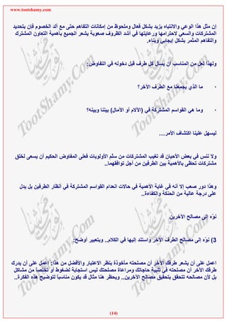 ‫‪www.tootshamy.com‬‬


 ‫إن ﻣﺜﻞ هﺬا اﻟﻮﻋﻲ واﻻﻧﺘﺒﺎﻩ ﻳﺰﻳﺪ ﺑﺸﻜﻞ ﻓﻌﺎل وﻣﻠﺤﻮظ ﻣﻦ إﻣﻜﺎﻧﺎت اﻟﺘﻔﺎهﻢ ﺣﺘﻰ ﻣﻊ أﻟﺪ اﻟﺨﺼﻮم ﻓﺈن ﺑﺘﺤﺪﻳﺪ‬
  ‫اﻟﻤﺸﺘﺮآﺎت واﻟﺴﻌﻲ ﻻﺣﺘﺮاﻣﻬﺎ ورﻋﺎﻳﺘﻬﺎ ﻓﻲ أﺷﺪ اﻟﻈﺮوف ﺻﻌﻮﺑﺔ ﻳﺸﻌﺮ اﻟﺠﻤﻴﻊ ﺑﺄهﻤﻴﺔ اﻟﺘﻌﺎون اﻟﻤﺸﺘﺮك‬
                                                               ‫واﻟﺘﻔﺎهﻢ اﻟﻤﺜﻤﺮ ﺑﺸﻜﻞ إﻳﺠﺎﺑﻲ وﺑﻨﺎء.‬


                                   ‫وﻟﻬﺬا ﻟﻌﻞ ﻣﻦ اﻟﻤﻨﺎﺳﺐ أن ﻳﺴﺄل آﻞ ﻃﺮف ﻗﺒﻞ دﺧﻮﻟﻪ ﻓﻲ اﻟﺘﻔﺎوض:‬


                                                           ‫ﻣﺎ اﻟﺬي ﻳﺠﻤﻌﻨﺎ ﻣﻊ اﻟﻄﺮف اﻵﺧﺮ؟‬        ‫·‬


                                   ‫وﻣﺎ هﻲ اﻟﻘﻮاﺳﻢ اﻟﻤﺸﺘﺮآﺔ ﻓﻲ )اﻵﻻم أو اﻵﻣﺎل( ﺑﻴﻨﻨﺎ وﺑﻴﻨﻪ؟‬      ‫·‬


                                                                     ‫ﻟﻴﺴﻬﻞ ﻋﻠﻴﻨﺎ اآﺘﺸﺎف اﻷﻣﺮ…‬


 ‫وﻻ ﻧﻨﺲ ﻓﻲ ﺑﻌﺾ اﻷﺣﻴﺎن ﻗﺪ ﺗﻐﻴﺐ اﻟﻤﺸﺘﺮآﺎت ﻣﻦ ﺳّﻢ اﻷوﻟﻮﻳﺎت ﻓﻌﻠﻰ اﻟﻤﻔﺎوض اﻟﺤﻜﻴﻢ أن ﻳﺴﻌﻰ ﻟﺨﻠﻖ‬
                                            ‫ﻠ‬
                                        ‫ﻣﺸﺘﺮآﺎت ﺗﺤﻈﻰ ﺑﺎﻷهﻤﻴﺔ ﺑﻴﻦ اﻟﻄﺮﻓﻴﻦ ﻣﻦ أﺟﻞ ﺗﻮاﻓﻘﻬﻤﺎ..‬


    ‫وهﺬا دور ﺻﻌﺐ إﻻ أﻧﻪ ﻓﻲ ﻏﺎﻳﺔ اﻷهﻤﻴﺔ ﻓﻲ ﺣﺎﻻت اﻧﻌﺪام اﻟﻘﻮاﺳﻢ اﻟﻤﺸﺘﺮآﺔ ﻓﻲ أﻧﻈﺎر اﻟﻄﺮﻓﻴﻦ ﺑﻞ ﻳﺪل‬
                                                             ‫ﻋﻠﻰ درﺟﺔ ﻋﺎﻟﻴﺔ ﻣﻦ اﻟﺤﻨﻜﺔ واﻟﻜﻔﺎءة..‬


                                                                          ‫ﻧ ّﻩ إﻟﻰ ﻣﺼﺎﻟﺢ اﻵﺧﺮﻳﻦ‬
                                                                                            ‫ﻮ‬


                             ‫3( ﻧ ّﻩ إﻟﻰ ﻣﺼﺎﻟﺢ اﻟﻄﺮف اﻵﺧﺮ واﺳﺘﻨﺪ إﻟﻴﻬﺎ ﻓﻲ اﻟﻜﻼم.. وﺑﺘﻌﺒﻴﺮ أوﺿﺢ:‬
                                                                                         ‫ﻮ‬


‫اﻋﻤﻞ ﻋﻠﻰ أن ﻳﺸﻌﺮ ﻃﺮﻓﻚ اﻵﺧﺮ أن ﻣﺼﻠﺤﺘﻪ ﻣﺄﺧﻮذة ﺑﻨﻈﺮ اﻻﻋﺘﺒﺎر واﻷﻓﻀﻞ ﻣﻦ هﺬا: اﻋﻤﻞ ﻋﻠﻰ أن ﻳﺪرك‬
 ‫ﻃﺮﻓﻚ اﻵﺧﺮ أن ﻣﺼﻠﺤﺘﻪ ﻓﻲ ﺗﻠﺒﻴﺔ ﺣﺎﺟﺎﺗﻚ وﻣﺮاﻋﺎة ﻣﺼﻠﺤﺘﻚ ﻟﻴﺲ اﺳﺘﺠﺎﺑﺔ ﻟﻀﻐﻮط أو ﺗﺨﻠﺼﺎ ﻣﻦ ﻣﺸﺎآﻞ‬
            ‫ً‬
 ‫ﺑﻞ ﻷن ﻣﺼﺎﻟﺤﻪ ﺗﺘﺤﻘﻖ ﺑﺘﺤﻘﻴﻖ ﻣﺼﺎﻟﺢ اﻵﺧﺮﻳﻦ.. وﻳﺤﻈﺮ هﻨﺎ ﻣﺜﺎل ﻗﺪ ﻳﻜﻮن ﻣﻨﺎﺳﺒﺎ ﻟﺘﻮﺿﻴﺢ هﺬﻩ اﻟﻔﻜﺮة..‬
                     ‫ً‬




                                              ‫)41(‬
 