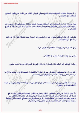 ‫‪www.tootshamy.com‬‬




  ‫إن ﻓﻦ ﺻﻴﺎﻏﺔ ﻣﺸﻜﻼت اﻟﻤﻔﺎوﺿﺎت ﺑﺸﻜﻞ ﻧﺎﺟﺢ وﻣﻮﻓﻖ ﻳﻘﻮم ﻓﻲ اﻟﻐﺎﻟﺐ ﻋﻠﻰ اﻟﻘﺪرة ﻋﻠﻰ إﻇﻬﺎر اﻟﻤﺼﺎﻟﺢ‬
                                                                     ‫اﻟﻤﺘﻨﺎﻗﻀﺔ ﻟﻜﻞ اﻷﻃﺮاف..‬


 ‫ﻓﺤﻴﻦ ﻧﺮى أن ﻋﺪدا ﻣﻦ اﻟﻤﻔﺎوﺿﻴﻦ ﻏﻴﺮ اﻟﻤﺤﻨﻜﻴﻦ ﻳﻘﻮﻣﻮن ﺑﺘﺤﺪﻳﺪ ﻣﺸﻜﻼت ﻣﻔﺎوﺿﺎﺗﻬﻢ ﻋﻠﻰ ﻣﺴﺘﻮى ﻋﺎم‬
                                                                        ‫ً‬
 ‫وﻣﺒﻬﻢ وأﺣﻴﺎﻧﺎ ﻣﺘﺤﻴﺰﻳﻦ إﻟﻰ ﻣﺼﺎﻟﺤﻬﻢ وﺣﺪهﻢ وآﺄن اﻟﻄﺮف اﻵﺧﺮ ﻻ وﺟﻮد ﻟﻪ أو ﻟﻴﺲ ﻟﻪ رﻏﺒﺔ أو ﻃﻤﻮح‬
                                                                            ‫ً‬
                                                                               ‫ﻳﺘﻄﻠﻊ إﻟﻴﻪ..‬


   ‫ﻟﺬﻟﻚ ﻧﻌﻮد إﻟﻰ ﻣﺜﺎل اﻟﻤﻮﻇﻒ اﻟﺴﺎﺑﻖ.. ﻧﺠﺪ أن اﻟﻤﻔﺎوض ﻏﻴﺮ اﻟﻤﺆهﻞ ﻳﺤﺪد اﻟﻤﺸﻜﻠﺔ هﻜﺬا: ﻻ أرﻓﻊ راﺗﺒﻚ‬
                                                                       ‫وﻻ أﺳﻤﺢ ﺑﺄن ﺗﺘﻜﻠﻢ ﺑﺬﻟﻚ..‬


                                               ‫وآﺄن هﺬا هﻮ اﻟﻤﻮﺿﻮع واﻟﻤﺸﻜﻠﺔ ﻓﻘﻂ وﺗﺤﺘﺎج إﻟﻰ ﺣﻞ؟‬


                                                      ‫واﻟﺤﻞ هﻮ: ﺗﻬﺪأت اﻷوﺿﺎع ﺑﺎﻟﻘﺴﺮ ﻻ ﺑﺎﻻﻗﺘﻨﺎع..‬


       ‫وﺑﻌﻜﺴﻪ اﻟﻤﻮﻇﻒ ﻏﻴﺮ اﻟﺤﻜﻴﻢ هﻜﺬا ﻳﺘﺤﺪث: أرﻳﺪ زﻳﺎدة راﺗﺒﻲ وﻻ أﺗﺤﻤﻞ أآﺜﺮ ﻣﻦ هﺬا هﻀﻤﺎ ﻟﺤﻘﻲ..‬
              ‫ً‬


 ‫وأﻧﺖ ﺗﺮى أن هﺬا ﻣﻄﺐ آﺒﻴﺮ ﻻ ﻳﺼﻞ ﻓﻲ ﻳﻮم إﻟﻰ اﻟﺤﻞ إﻻ ﺑﺎﻻﻧﻔﺼﺎل أو ﺗﺼﻌﻴﺪ اﻟﺘﻮﺗﺮ ورﺑﻤﺎ ﺳﺮاﻳﺔ اﻷزﻣﺔ‬
                                     ‫إﻟﻰ اﻟﻌﻤﺎل اﻵﺧﺮﻳﻦ وهﻜﺬا ﺗﺠﺪ اﻟﻨﺎر ﻣﺎ ﻳﻨﻔﺦ ﻓﻴﻬﺎ وﻳﺰﻳﺪهﺎ ﺗﺄﺟﺠﺎ..‬
                                       ‫ً‬


‫ﺑﻴﻨﻤﺎ اﻟﺤﻜﻤﺔ ﺗﻘﺘﻀﻲ أن ﻳﺴﺄل اﻟﻤﺪﻳﺮ ﻧﻔﺴﻪ ﻣﺎذا ﻳﻤﻜﻦ أن أﻓﻌﻞ ﻟﻜﻲ أﺿﻤﻦ ﻗﻨﺎﻋﺔ اﻟﻤﻮﻇﻒ وﻓﻲ ﻧﻔﺲ اﻟﻮﻗﺖ‬
                                                                   ‫ﻻ أآﻠﻒ اﻟﺸﺮآﺔ ﻣﺎ ﻻ ﺗﻄﻴﻖ؟‬


     ‫ﻣﺎذا ﻳﻤﻜﻦ أن ﻧﻔﻌﻞ ﺣﺘﻰ ﻳﺸﻌﺮ اﻟﻤﻮﻇﻔﻮن اﻹآﻔﺎء ﺑﺎﻻﺣﺘﺮام واﻟﺘﻘﺪﻳﺮ )ﻣﺼﻠﺤﺔ اﻟﻤﻮﻇﻔﻴﻦ( ﺑﺤﻴﺚ ﻻ ﺗﻘﻊ‬
      ‫اﻟﺸﺮآﺔ ﻓﻲ أزﻣﺎت داﺧﻠﻴﺔ ﺻﻌﺒﺔ )ﻣﺼﻠﺤﺔ اﻹدارة( إن هﺬا اﻟﺴﺆال ﻳﺤﻔﺰ ﻓﻲ أذهﺎن اﻹدارة اﻟﻜﺜﻴﺮ ﻣﻦ‬
   ‫ﻣﻮاهﺒﻬﻢ وﺧﺒﺮاﺗﻬﻢ ﻟﻠﻮﺻﻮل إﻟﻰ ﺻﻴﻐﺔ ﻣﻨﺎﺳﺒﺔ وﻃﺮﻳﻖ وﺳﻂ ﻳﻮﻓﻖ ﺑﻴﻦ اﻟﻤﺼﺎﻟﺢ اﻟﻤﺘﻀﺎرﺑﺔ ﻓﻲ ﻣﺼﻠﺤﺔ‬
                                ‫ﻣﺸﺘﺮآﺔ ﺗﺠﻤﻌﻬﺎ ﺛﺎﻧﻴﺔ ﻋﻠﻰ اﻟﺘﻔﺎهﻢ واﺳﺘﻤﺮار اﻟﺘﻌﺎون واﻟﻌﻤﻞ اﻟﻤﺸﺘﺮك.‬



                                               ‫)71(‬
 