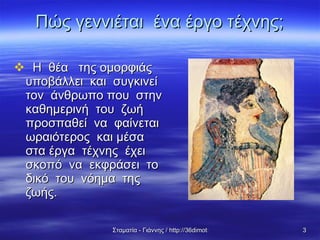 Πώς γεννιέται  ένα έργο τέχνης; Η  θέα  της ομορφιάς  υποβάλλει  και  συγκινεί  τον  άνθρωπο που  στην  καθημερινή  του  ζωή  προσπαθεί  να  φαίνεται  ωραιότερος  και μέσα  στα έργα  τέχνης  έχει σκοπό  να  εκφράσει  το  δικό  του  νόημα  της ζωής. 