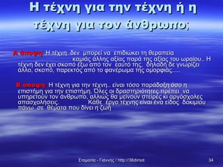 Α άποψη :  Η τέχνη  δεν  μπορεί να  επιδιώκει τη θεραπεία  καμιάς άλλης αξίας παρά της αξίας του ωραίου.. Η τέχνη δεν έχει σκοπό έξω από τον  εαυτό της,  δηλαδή δε γνωρίζει άλλο, σκοπό, παρεκτός από το φανέρωμα της ομορφιάς…. Β άποψη :  Η τέχνη για την τέχνη.. είναι τόσο παράδοξη όσο η επιστήμη για την επιστήμη. Όλες οι δραστηριότητες πρέπει  να υπηρετούν τον άνθρωπο, αλλιώς θα μείνουν στείρες κι αργόσχολες απασχολήσεις.  Κάθε  έργο τέχνης είναι ένα είδος  δοκιμίου πάνω  σε  θέματα που δίνει η ζωή  Η τέχνη για την τέχνη ή η τέχνη για τον άνθρωπο ; 