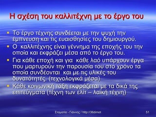 Η σχέση του καλλιτέχνη με το έργο του   Το έργο τέχνης συνδέεται με την ψυχή την έμπνευση και τις ευαισθησίες του δημιουργού. Ο  καλλιτέχνης είναι γέννημα της εποχής του την οποία και εκφράζει μέσα από το έργο του. Για κάθε εποχή και για  κάθε λαό υπάρχουν έργα  που μαρτυρούν την παρουσία του στο χρόνο τα οποία συνδέονται  και με τις υλικές του δυνατότητές. (τεχνολογικά μέσα)  Κάθε κοινωνική τάξη εκφράζεται με τα δικά της επιτεύγματα (τέχνη των ελίτ – λαϊκή τέχνη) 