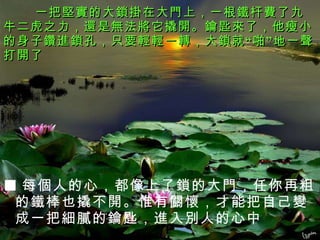 一把堅實的大鎖掛在大門上，一根鐵杆費了九牛二虎之力，還是無法將它撬開。鑰匙來了，他瘦小的身子鑽進鎖孔，只要輕輕一轉，大鎖就“啪”地一聲打開了 ■ 每個人的心，都像上了鎖的大門，任你再粗的鐵棒也撬不開。惟有關懷，才能把自己變成一把細膩的鑰匙，進入別人的心中 