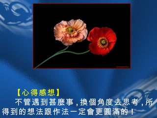 【心得感想】   不管遇到甚麼事 , 換個角度去思考 , 所得到的想法跟作法一定會更圓滿的 ! 