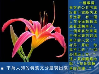 一輛載滿乘客的公共汽車沿著下坡路快速前進著，有一個人在後面緊緊追趕著這輛車子。一個乘客從車窗中伸出頭來對追車子的人說：“老兄！算啦，你追不上的！”“我必須追上它，”這人氣喘籲籲地說：“我是這輛車的司機！” ■ 不為人知的特質充分展現出來 