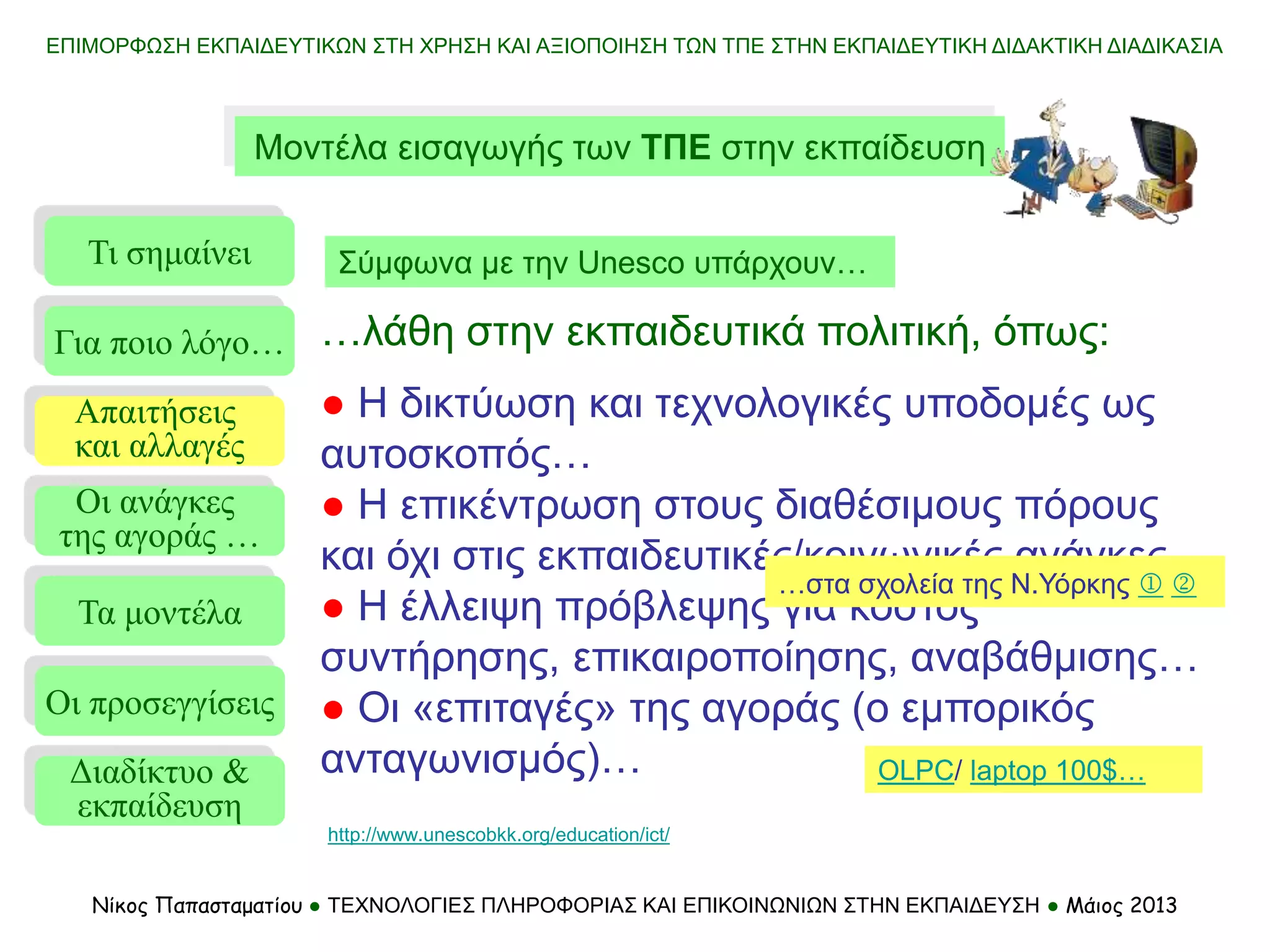 Μοντέλα εισαγωγής των ΤΠΕ στην εκπαίδευση
Τι σημαίνει
Τα μοντέλα
Οι προσεγγίσεις
Για ποιο λόγο…
Απαιτήσεις
και αλλαγές
Οι ανάγκες
της αγοράς …
…λάθη στην εκπαιδευτικά πολιτική, όπως:
● Η δικτύωση και τεχνολογικές υποδομές ως
αυτοσκοπός…
● Η επικέντρωση στους διαθέσιμους πόρους
και όχι στις εκπαιδευτικές/κοινωνικές ανάγκες…
● Η έλλειψη πρόβλεψης για κόστος
συντήρησης, επικαιροποίησης, αναβάθμισης…
● Οι «επιταγές» της αγοράς (ο εμπορικός
ανταγωνισμός)…
Νίκος Παπασταματίου ● ΤΕΧΝΟΛΟΓΙΕΣ ΠΛΗΡΟΦΟΡΙΑΣ ΚΑΙ ΕΠΙΚΟΙΝΩΝΙΩΝ ΣΤΗΝ ΕΚΠΑΙΔΕΥΣΗ ● Μάιος 2013
Σύμφωνα με την Unesco υπάρχουν…
http://www.unescobkk.org/education/ict/
Διαδίκτυο &
εκπαίδευση
…στα σχολεία της Ν.Υόρκης  
OLPC/ laptop 100$…
ΕΠΙΜΟΡΦΩΣΗ ΕΚΠΑΙΔΕΥΤΙΚΩΝ ΣΤΗ ΧΡΗΣΗ ΚΑΙ ΑΞΙΟΠΟΙΗΣΗ ΤΩΝ ΤΠΕ ΣΤΗΝ ΕΚΠΑΙΔΕΥΤΙΚΗ ΔΙΔΑΚΤΙΚΗ ΔΙΑΔΙΚΑΣΙΑ
 