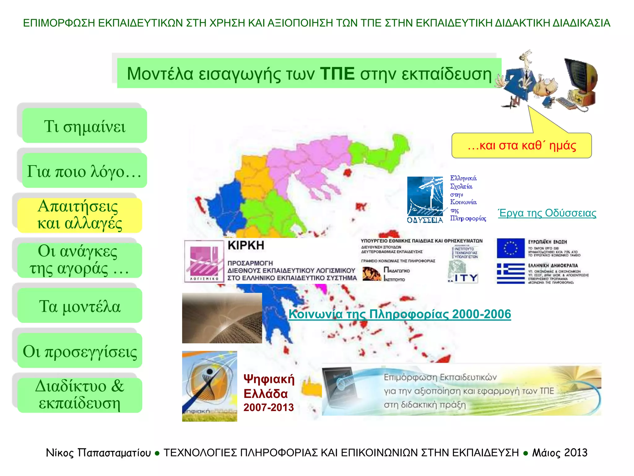 Μοντέλα εισαγωγής των ΤΠΕ στην εκπαίδευση
Τι σημαίνει
Τα μοντέλα
Οι προσεγγίσεις
Για ποιο λόγο…
Απαιτήσεις
και αλλαγές
Οι ανάγκες
της αγοράς …
Νίκος Παπασταματίου ● ΤΕΧΝΟΛΟΓΙΕΣ ΠΛΗΡΟΦΟΡΙΑΣ ΚΑΙ ΕΠΙΚΟΙΝΩΝΙΩΝ ΣΤΗΝ ΕΚΠΑΙΔΕΥΣΗ ● Μάιος 2013
Διαδίκτυο &
εκπαίδευση
ΕΠΙΜΟΡΦΩΣΗ ΕΚΠΑΙΔΕΥΤΙΚΩΝ ΣΤΗ ΧΡΗΣΗ ΚΑΙ ΑΞΙΟΠΟΙΗΣΗ ΤΩΝ ΤΠΕ ΣΤΗΝ ΕΚΠΑΙΔΕΥΤΙΚΗ ΔΙΔΑΚΤΙΚΗ ΔΙΑΔΙΚΑΣΙΑ
Έργα της Οδύσσειας
…και στα καθ΄ ημάς
Κοινωνία της Πληροφορίας 2000-2006
Ψηφιακή
Ελλάδα
2007-2013
 