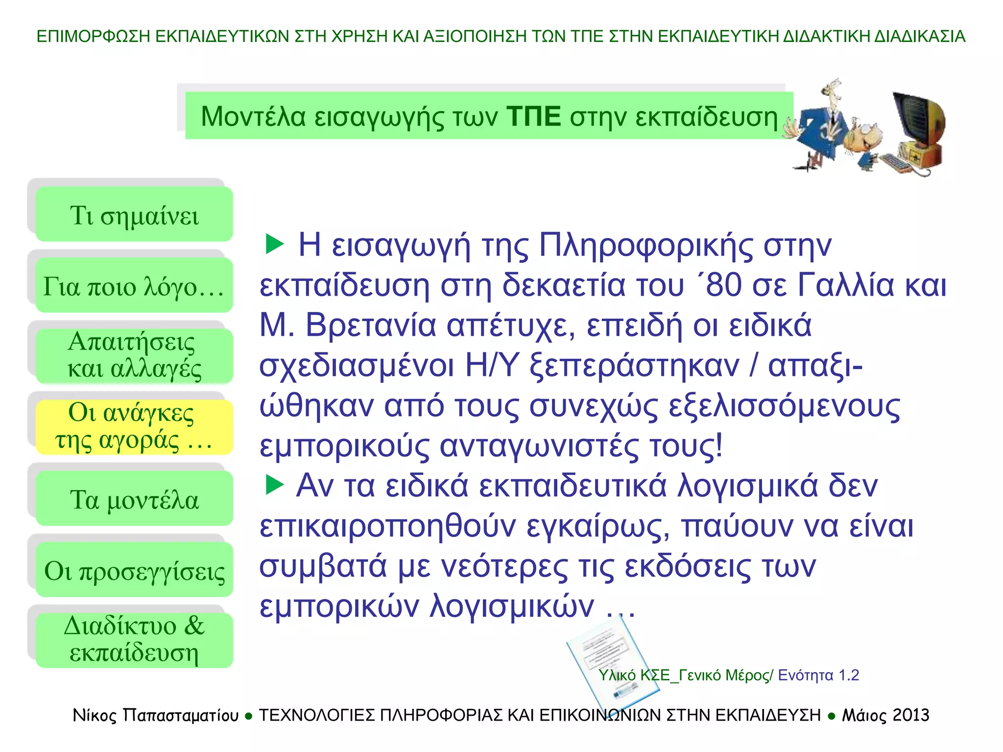 ΕΠΙΜΟΡΦΩΣΗ ΕΚΠΑΙΔΕΥΤΙΚΩΝ ΣΤΗ ΧΡΗΣΗ ΚΑΙ ΑΞΙΟΠΟΙΗΣΗ ΤΩΝ ΤΠΕ ΣΤΗΝ ΕΚΠΑΙΔΕΥΤΙΚΗ ΔΙΔΑΚΤΙΚΗ ΔΙΑΔΙΚΑΣΙΑ
Μοντέλα εισαγωγής των ΤΠΕ στην εκπαίδευση
Τι σημαίνει
Τα μοντέλα
Οι προσεγγίσεις
Για ποιο λόγο…
Απαιτήσεις
και αλλαγές
Οι ανάγκες
της αγοράς …
 Η εισαγωγή της Πληροφορικής στην
εκπαίδευση στη δεκαετία του ΄80 σε Γαλλία και
Μ. Βρετανία απέτυχε, επειδή οι ειδικά
σχεδιασμένοι Η/Υ ξεπεράστηκαν / απαξι-
ώθηκαν από τους συνεχώς εξελισσόμενους
εμπορικούς ανταγωνιστές τους!
 Αν τα ειδικά εκπαιδευτικά λογισμικά δεν
επικαιροποηθούν εγκαίρως, παύουν να είναι
συμβατά με νεότερες τις εκδόσεις των
εμπορικών λογισμικών …
Διαδίκτυο &
εκπαίδευση
Υλικό ΚΣΕ_Γενικό Μέρος/ Ενότητα 1.2
Νίκος Παπασταματίου ● ΤΕΧΝΟΛΟΓΙΕΣ ΠΛΗΡΟΦΟΡΙΑΣ ΚΑΙ ΕΠΙΚΟΙΝΩΝΙΩΝ ΣΤΗΝ ΕΚΠΑΙΔΕΥΣΗ ● Μάιος 2013
 