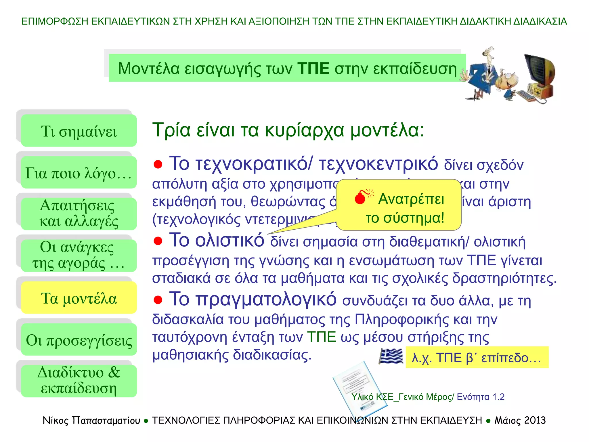 ΕΠΙΜΟΡΦΩΣΗ ΕΚΠΑΙΔΕΥΤΙΚΩΝ ΣΤΗ ΧΡΗΣΗ ΚΑΙ ΑΞΙΟΠΟΙΗΣΗ ΤΩΝ ΤΠΕ ΣΤΗΝ ΕΚΠΑΙΔΕΥΤΙΚΗ ΔΙΔΑΚΤΙΚΗ ΔΙΑΔΙΚΑΣΙΑ
Μοντέλα εισαγωγής των ΤΠΕ στην εκπαίδευση
Τι σημαίνει
Τα μοντέλα
Οι προσεγγίσεις
Για ποιο λόγο…
Απαιτήσεις
και αλλαγές
Οι ανάγκες
της αγοράς …
Τρία είναι τα κυρίαρχα μοντέλα:
● Το τεχνοκρατικό/ τεχνοκεντρικό δίνει σχεδόν
απόλυτη αξία στο χρησιμοποιούμενο σύστημα και στην
εκμάθησή του, θεωρώντας ότι η χρήση του θα είναι άριστη
(τεχνολογικός ντετερμινισμός).
● Το ολιστικό δίνει σημασία στη διαθεματική/ ολιστική
προσέγγιση της γνώσης και η ενσωμάτωση των ΤΠΕ γίνεται
σταδιακά σε όλα τα μαθήματα και τις σχολικές δραστηριότητες.
● Το πραγματολογικό συνδυάζει τα δυο άλλα, με τη
διδασκαλία του μαθήματος της Πληροφορικής και την
ταυτόχρονη ένταξη των ΤΠΕ ως μέσου στήριξης της
μαθησιακής διαδικασίας.
 Ανατρέπει
το σύστημα!
λ.χ. ΤΠΕ β΄ επίπεδο…
Διαδίκτυο &
εκπαίδευση Υλικό ΚΣΕ_Γενικό Μέρος/ Ενότητα 1.2
Νίκος Παπασταματίου ● ΤΕΧΝΟΛΟΓΙΕΣ ΠΛΗΡΟΦΟΡΙΑΣ ΚΑΙ ΕΠΙΚΟΙΝΩΝΙΩΝ ΣΤΗΝ ΕΚΠΑΙΔΕΥΣΗ ● Μάιος 2013
 