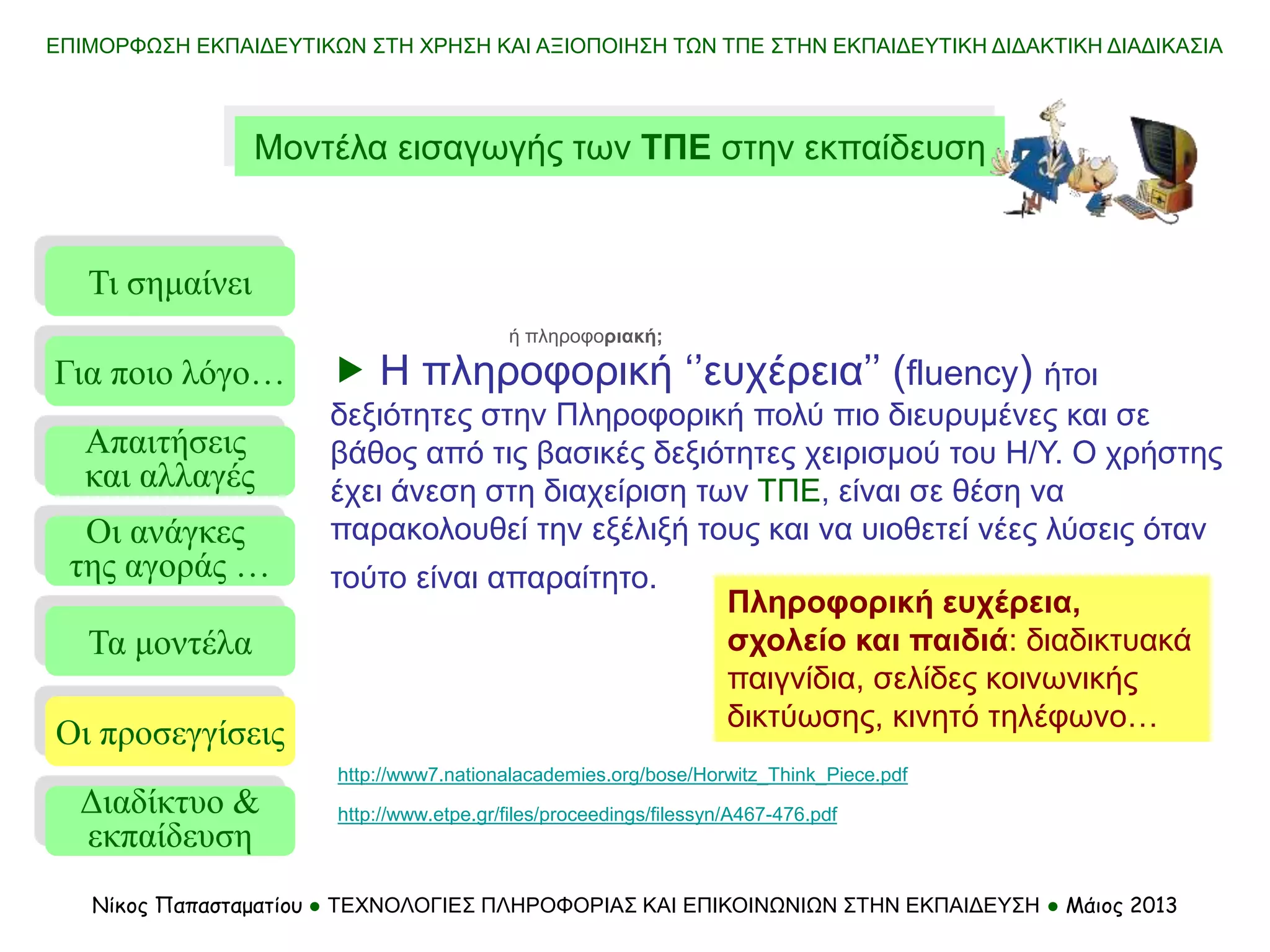 ΕΠΙΜΟΡΦΩΣΗ ΕΚΠΑΙΔΕΥΤΙΚΩΝ ΣΤΗ ΧΡΗΣΗ ΚΑΙ ΑΞΙΟΠΟΙΗΣΗ ΤΩΝ ΤΠΕ ΣΤΗΝ ΕΚΠΑΙΔΕΥΤΙΚΗ ΔΙΔΑΚΤΙΚΗ ΔΙΑΔΙΚΑΣΙΑ
Νίκος Παπασταματίου ● ΤΕΧΝΟΛΟΓΙΕΣ ΠΛΗΡΟΦΟΡΙΑΣ ΚΑΙ ΕΠΙΚΟΙΝΩΝΙΩΝ ΣΤΗΝ ΕΚΠΑΙΔΕΥΣΗ ● Μάιος 2013
Μοντέλα εισαγωγής των ΤΠΕ στην εκπαίδευση
Τι σημαίνει
Τα μοντέλα
Οι προσεγγίσεις
Για ποιο λόγο…
Απαιτήσεις
και αλλαγές
Οι ανάγκες
της αγοράς …
 Η πληροφορική ‘’ευχέρεια’’ (fluency) ήτοι
δεξιότητες στην Πληροφορική πολύ πιο διευρυμένες και σε
βάθος από τις βασικές δεξιότητες χειρισμού του Η/Υ. Ο χρήστης
έχει άνεση στη διαχείριση των ΤΠΕ, είναι σε θέση να
παρακολουθεί την εξέλιξή τους και να υιοθετεί νέες λύσεις όταν
τούτο είναι απαραίτητο.
http://www7.nationalacademies.org/bose/Horwitz_Think_Piece.pdf
Πληροφορική ευχέρεια,
σχολείο και παιδιά: διαδικτυακά
παιγνίδια, σελίδες κοινωνικής
δικτύωσης, κινητό τηλέφωνο…
ή πληροφοριακή;
http://www.etpe.gr/files/proceedings/filessyn/A467-476.pdf
Διαδίκτυο &
εκπαίδευση
 