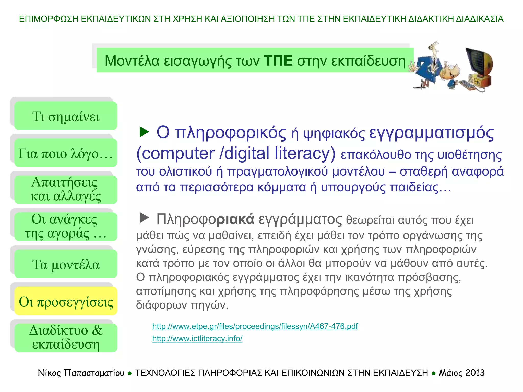ΕΠΙΜΟΡΦΩΣΗ ΕΚΠΑΙΔΕΥΤΙΚΩΝ ΣΤΗ ΧΡΗΣΗ ΚΑΙ ΑΞΙΟΠΟΙΗΣΗ ΤΩΝ ΤΠΕ ΣΤΗΝ ΕΚΠΑΙΔΕΥΤΙΚΗ ΔΙΔΑΚΤΙΚΗ ΔΙΑΔΙΚΑΣΙΑ
Νίκος Παπασταματίου ● ΤΕΧΝΟΛΟΓΙΕΣ ΠΛΗΡΟΦΟΡΙΑΣ ΚΑΙ ΕΠΙΚΟΙΝΩΝΙΩΝ ΣΤΗΝ ΕΚΠΑΙΔΕΥΣΗ ● Μάιος 2013
Μοντέλα εισαγωγής των ΤΠΕ στην εκπαίδευση
Τι σημαίνει
Τα μοντέλα
Οι προσεγγίσεις
Για ποιο λόγο…
Απαιτήσεις
και αλλαγές
Οι ανάγκες
της αγοράς …
http://www.ictliteracy.info/
http://www.etpe.gr/files/proceedings/filessyn/A467-476.pdf
 Ο πληροφορικός ή ψηφιακός εγγραμματισμός
(computer /digital literacy) επακόλουθο της υιοθέτησης
του ολιστικού ή πραγματολογικού μοντέλου – σταθερή αναφορά
από τα περισσότερα κόμματα ή υπουργούς παιδείας…
 Πληροφοριακά εγγράμματος θεωρείται αυτός που έχει
μάθει πώς να μαθαίνει, επειδή έχει μάθει τον τρόπο οργάνωσης της
γνώσης, εύρεσης της πληροφοριών και χρήσης των πληροφοριών
κατά τρόπο με τον οποίο οι άλλοι θα μπορούν να μάθουν από αυτές.
Ο πληροφοριακός εγγράμματος έχει την ικανότητα πρόσβασης,
αποτίμησης και χρήσης της πληροφόρησης μέσω της χρήσης
διάφορων πηγών.
Διαδίκτυο &
εκπαίδευση
 