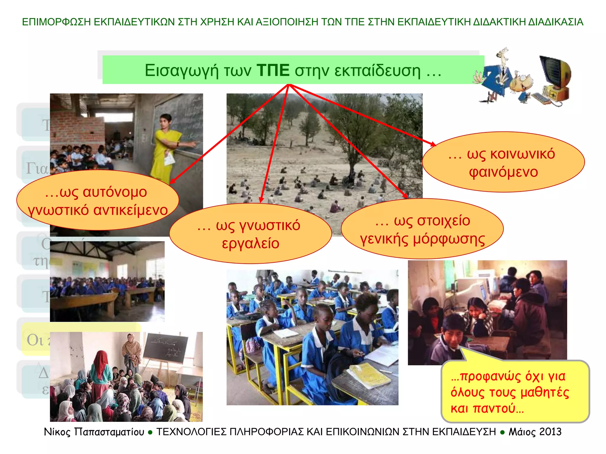 Τι σημαίνει
Τα μοντέλα
Οι προσεγγίσεις
Για ποιο λόγο…
Απαιτήσεις
και αλλαγές
Οι ανάγκες
της αγοράς …
Διαδίκτυο &
εκπαίδευση
ΕΠΙΜΟΡΦΩΣΗ ΕΚΠΑΙΔΕΥΤΙΚΩΝ ΣΤΗ ΧΡΗΣΗ ΚΑΙ ΑΞΙΟΠΟΙΗΣΗ ΤΩΝ ΤΠΕ ΣΤΗΝ ΕΚΠΑΙΔΕΥΤΙΚΗ ΔΙΔΑΚΤΙΚΗ ΔΙΑΔΙΚΑΣΙΑ
Νίκος Παπασταματίου ● ΤΕΧΝΟΛΟΓΙΕΣ ΠΛΗΡΟΦΟΡΙΑΣ ΚΑΙ ΕΠΙΚΟΙΝΩΝΙΩΝ ΣΤΗΝ ΕΚΠΑΙΔΕΥΣΗ ● Μάιος 2013
… ως γνωστικό
εργαλείο
… ως κοινωνικό
φαινόμενο
… ως στοιχείο
γενικής μόρφωσης
Εισαγωγή των ΤΠΕ στην εκπαίδευση …
…προφανώς όχι για
όλους τους μαθητές
και παντού…
…ως αυτόνομο
γνωστικό αντικείμενο
 