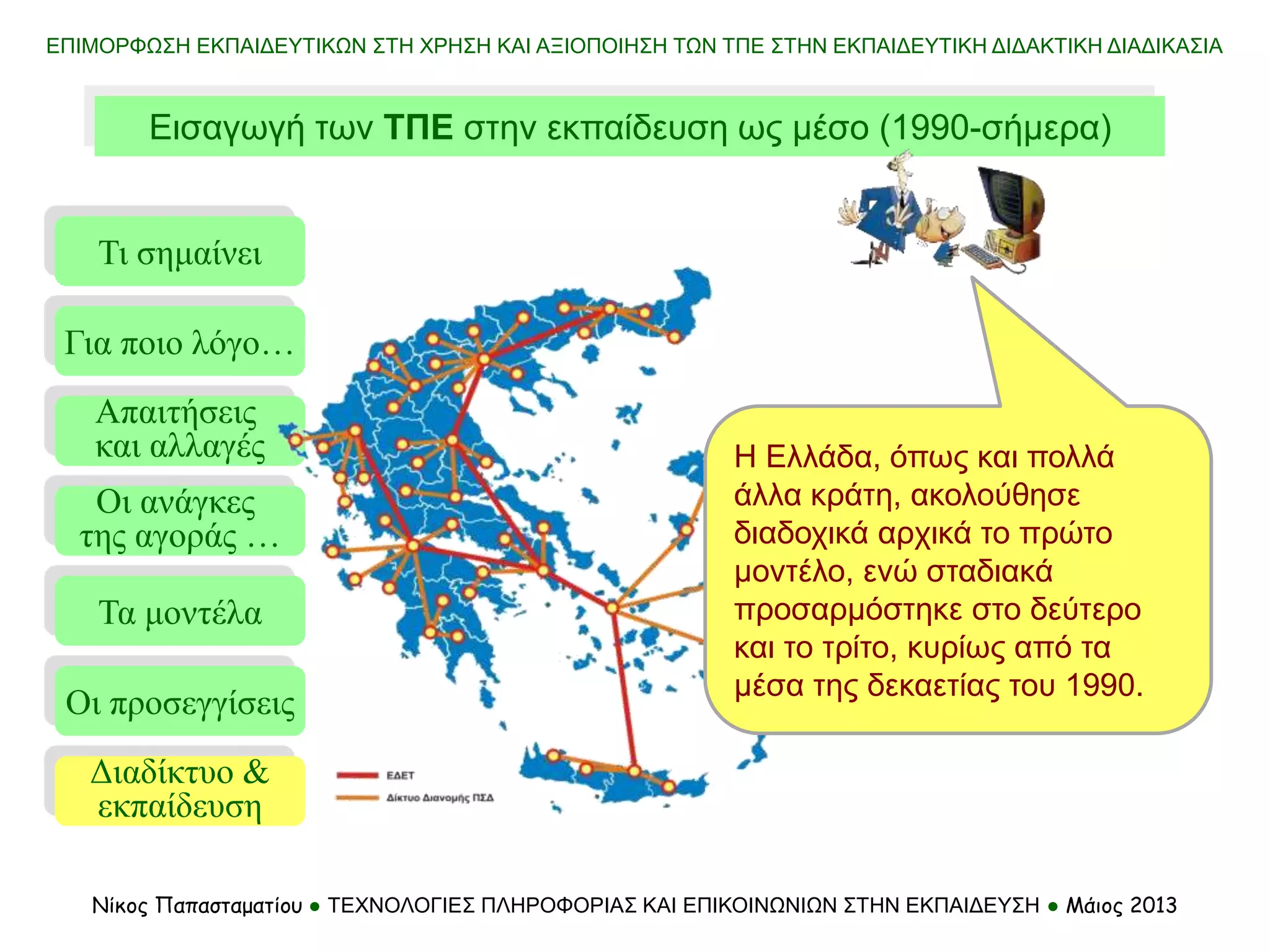 Τι σημαίνει
Τα μοντέλα
Οι προσεγγίσεις
Για ποιο λόγο…
Απαιτήσεις
και αλλαγές
Οι ανάγκες
της αγοράς …
Διαδίκτυο &
εκπαίδευση
Εισαγωγή των ΤΠΕ στην εκπαίδευση ως μέσο (1990-σήμερα)
Νίκος Παπασταματίου ● ΤΕΧΝΟΛΟΓΙΕΣ ΠΛΗΡΟΦΟΡΙΑΣ ΚΑΙ ΕΠΙΚΟΙΝΩΝΙΩΝ ΣΤΗΝ ΕΚΠΑΙΔΕΥΣΗ ● Μάιος 2013
ΕΠΙΜΟΡΦΩΣΗ ΕΚΠΑΙΔΕΥΤΙΚΩΝ ΣΤΗ ΧΡΗΣΗ ΚΑΙ ΑΞΙΟΠΟΙΗΣΗ ΤΩΝ ΤΠΕ ΣΤΗΝ ΕΚΠΑΙΔΕΥΤΙΚΗ ΔΙΔΑΚΤΙΚΗ ΔΙΑΔΙΚΑΣΙΑ
Η Ελλάδα, όπως και πολλά
άλλα κράτη, ακολούθησε
διαδοχικά αρχικά το πρώτο
μοντέλο, ενώ σταδιακά
προσαρμόστηκε στο δεύτερο
και το τρίτο, κυρίως από τα
μέσα της δεκαετίας του 1990.
 