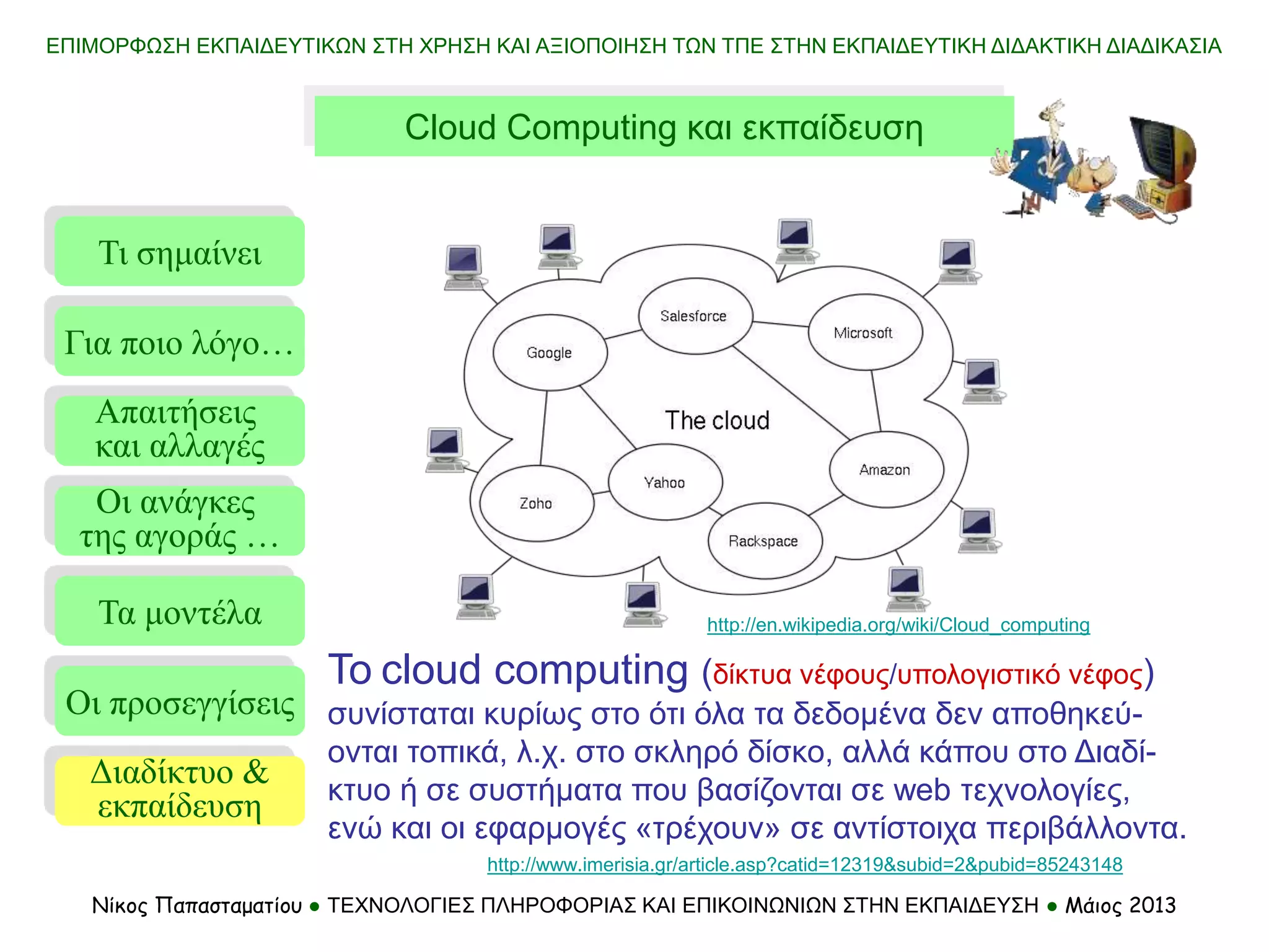 ΕΠΙΜΟΡΦΩΣΗ ΕΚΠΑΙΔΕΥΤΙΚΩΝ ΣΤΗ ΧΡΗΣΗ ΚΑΙ ΑΞΙΟΠΟΙΗΣΗ ΤΩΝ ΤΠΕ ΣΤΗΝ ΕΚΠΑΙΔΕΥΤΙΚΗ ΔΙΔΑΚΤΙΚΗ ΔΙΑΔΙΚΑΣΙΑ
Νίκος Παπασταματίου ● ΤΕΧΝΟΛΟΓΙΕΣ ΠΛΗΡΟΦΟΡΙΑΣ ΚΑΙ ΕΠΙΚΟΙΝΩΝΙΩΝ ΣΤΗΝ ΕΚΠΑΙΔΕΥΣΗ ● Μάιος 2013
To cloud computing (δίκτυα νέφους/υπολογιστικό νέφος)
συνίσταται κυρίως στο ότι όλα τα δεδομένα δεν αποθηκεύ-
ονται τοπικά, λ.χ. στο σκληρό δίσκο, αλλά κάπου στο Διαδί-
κτυο ή σε συστήματα που βασίζονται σε web τεχνολογίες,
ενώ και οι εφαρμογές «τρέχουν» σε αντίστοιχα περιβάλλοντα.
http://www.imerisia.gr/article.asp?catid=12319&subid=2&pubid=85243148
Cloud Computing και εκπαίδευση
http://en.wikipedia.org/wiki/Cloud_computing
Τι σημαίνει
Τα μοντέλα
Οι προσεγγίσεις
Για ποιο λόγο…
Απαιτήσεις
και αλλαγές
Οι ανάγκες
της αγοράς …
Διαδίκτυο &
εκπαίδευση
 