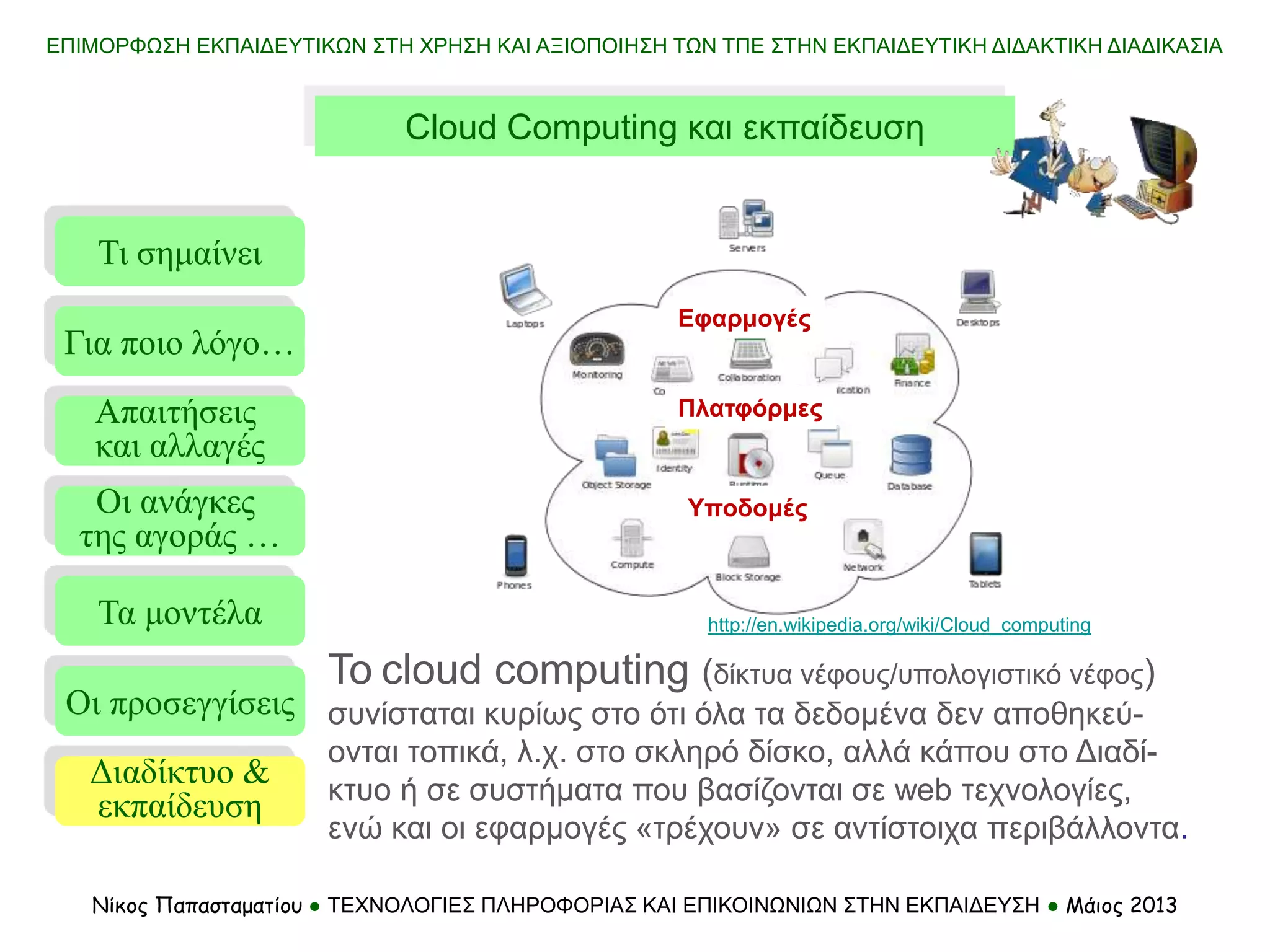 ΕΠΙΜΟΡΦΩΣΗ ΕΚΠΑΙΔΕΥΤΙΚΩΝ ΣΤΗ ΧΡΗΣΗ ΚΑΙ ΑΞΙΟΠΟΙΗΣΗ ΤΩΝ ΤΠΕ ΣΤΗΝ ΕΚΠΑΙΔΕΥΤΙΚΗ ΔΙΔΑΚΤΙΚΗ ΔΙΑΔΙΚΑΣΙΑ
Νίκος Παπασταματίου ● ΤΕΧΝΟΛΟΓΙΕΣ ΠΛΗΡΟΦΟΡΙΑΣ ΚΑΙ ΕΠΙΚΟΙΝΩΝΙΩΝ ΣΤΗΝ ΕΚΠΑΙΔΕΥΣΗ ● Μάιος 2013
To cloud computing (δίκτυα νέφους/υπολογιστικό νέφος)
συνίσταται κυρίως στο ότι όλα τα δεδομένα δεν αποθηκεύ-
ονται τοπικά, λ.χ. στο σκληρό δίσκο, αλλά κάπου στο Διαδί-
κτυο ή σε συστήματα που βασίζονται σε web τεχνολογίες,
ενώ και οι εφαρμογές «τρέχουν» σε αντίστοιχα περιβάλλοντα.
Cloud Computing και εκπαίδευση
http://en.wikipedia.org/wiki/Cloud_computing
Τι σημαίνει
Τα μοντέλα
Οι προσεγγίσεις
Για ποιο λόγο…
Απαιτήσεις
και αλλαγές
Οι ανάγκες
της αγοράς …
Διαδίκτυο &
εκπαίδευση
Εφαρμογές
Υποδομές
Πλατφόρμες
 