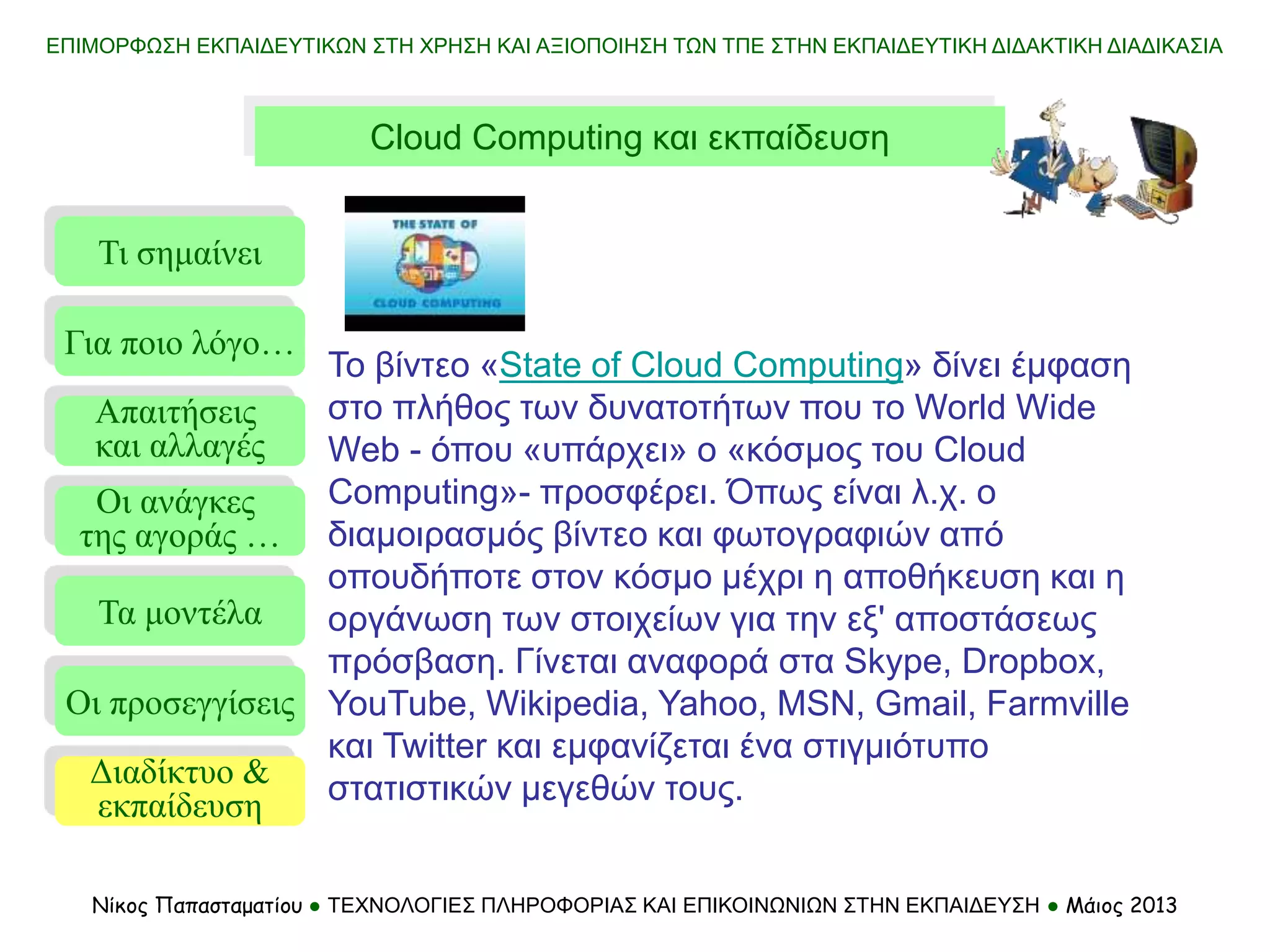 Τι σημαίνει
Τα μοντέλα
Οι προσεγγίσεις
Για ποιο λόγο…
Απαιτήσεις
και αλλαγές
Οι ανάγκες
της αγοράς …
Διαδίκτυο &
εκπαίδευση
Το βίντεο «State of Cloud Computing» δίνει έμφαση
στο πλήθος των δυνατοτήτων που το World Wide
Web - όπου «υπάρχει» ο «κόσμος του Cloud
Computing»- προσφέρει. Όπως είναι λ.χ. ο
διαμοιρασμός βίντεο και φωτογραφιών από
οπουδήποτε στον κόσμο μέχρι η αποθήκευση και η
οργάνωση των στοιχείων για την εξ' αποστάσεως
πρόσβαση. Γίνεται αναφορά στα Skype, Dropbox,
YouTube, Wikipedia, Yahoo, MSN, Gmail, Farmville
και Twitter και εμφανίζεται ένα στιγμιότυπο
στατιστικών μεγεθών τους.
ΕΠΙΜΟΡΦΩΣΗ ΕΚΠΑΙΔΕΥΤΙΚΩΝ ΣΤΗ ΧΡΗΣΗ ΚΑΙ ΑΞΙΟΠΟΙΗΣΗ ΤΩΝ ΤΠΕ ΣΤΗΝ ΕΚΠΑΙΔΕΥΤΙΚΗ ΔΙΔΑΚΤΙΚΗ ΔΙΑΔΙΚΑΣΙΑ
Νίκος Παπασταματίου ● ΤΕΧΝΟΛΟΓΙΕΣ ΠΛΗΡΟΦΟΡΙΑΣ ΚΑΙ ΕΠΙΚΟΙΝΩΝΙΩΝ ΣΤΗΝ ΕΚΠΑΙΔΕΥΣΗ ● Μάιος 2013
Cloud Computing και εκπαίδευση
 