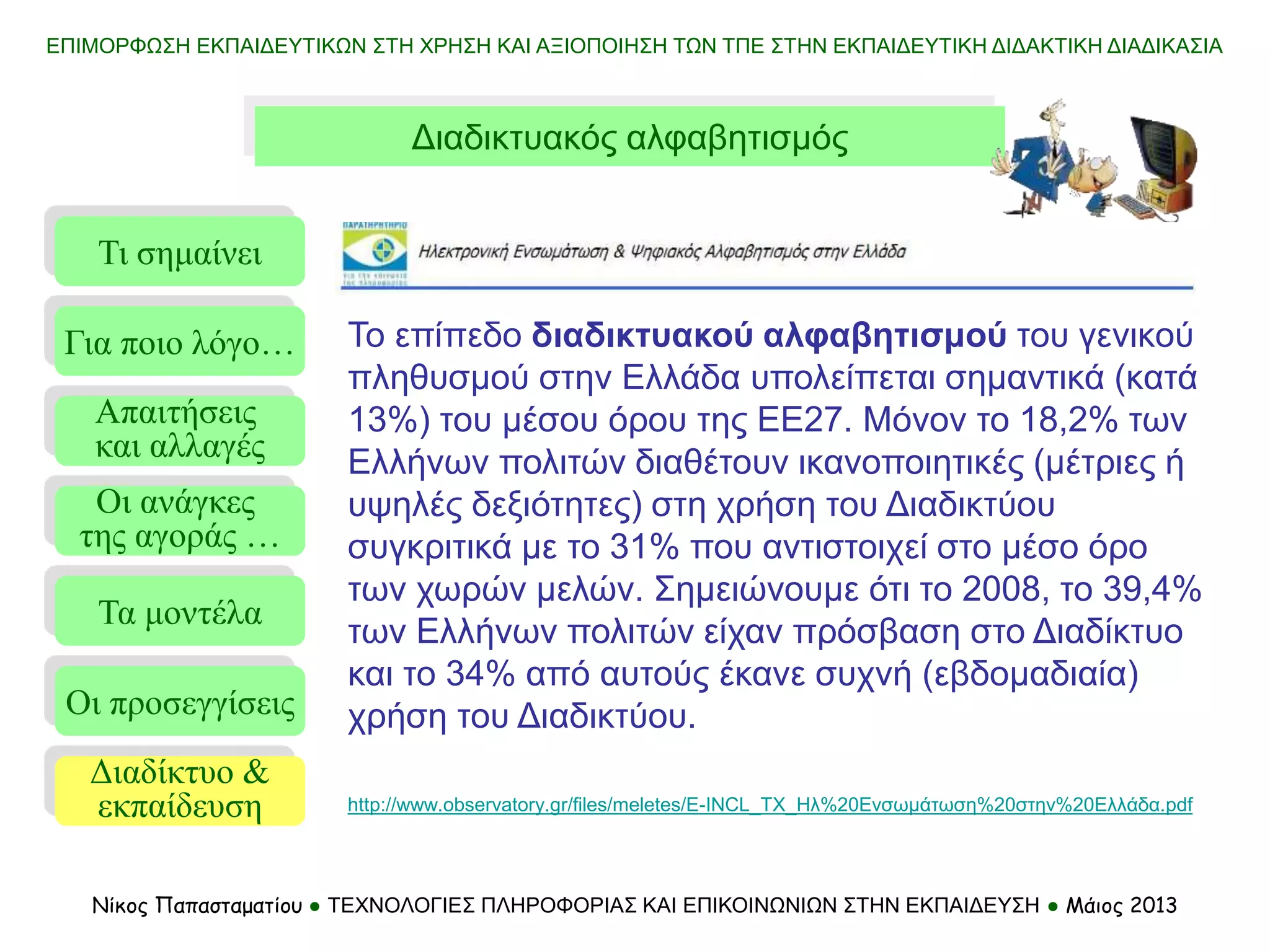 ΕΠΙΜΟΡΦΩΣΗ ΕΚΠΑΙΔΕΥΤΙΚΩΝ ΣΤΗ ΧΡΗΣΗ ΚΑΙ ΑΞΙΟΠΟΙΗΣΗ ΤΩΝ ΤΠΕ ΣΤΗΝ ΕΚΠΑΙΔΕΥΤΙΚΗ ΔΙΔΑΚΤΙΚΗ ΔΙΑΔΙΚΑΣΙΑ
Νίκος Παπασταματίου ● ΤΕΧΝΟΛΟΓΙΕΣ ΠΛΗΡΟΦΟΡΙΑΣ ΚΑΙ ΕΠΙΚΟΙΝΩΝΙΩΝ ΣΤΗΝ ΕΚΠΑΙΔΕΥΣΗ ● Μάιος 2013
Το επίπεδο διαδικτυακού αλφαβητισμού του γενικού
πληθυσμού στην Ελλάδα υπολείπεται σημαντικά (κατά
13%) του μέσου όρου της ΕΕ27. Μόνον το 18,2% των
Ελλήνων πολιτών διαθέτουν ικανοποιητικές (μέτριες ή
υψηλές δεξιότητες) στη χρήση του Διαδικτύου
συγκριτικά με το 31% που αντιστοιχεί στο μέσο όρο
των χωρών μελών. Σημειώνουμε ότι το 2008, το 39,4%
των Ελλήνων πολιτών είχαν πρόσβαση στο Διαδίκτυο
και το 34% από αυτούς έκανε συχνή (εβδομαδιαία)
χρήση του Διαδικτύου.
Τι σημαίνει
Τα μοντέλα
Οι προσεγγίσεις
Για ποιο λόγο…
Απαιτήσεις
και αλλαγές
Οι ανάγκες
της αγοράς …
Διαδίκτυο &
εκπαίδευση
Διαδικτυακός αλφαβητισμός
http://www.observatory.gr/files/meletes/E-INCL_TX_Ηλ%20Ενσωμάτωση%20στην%20Ελλάδα.pdf
 