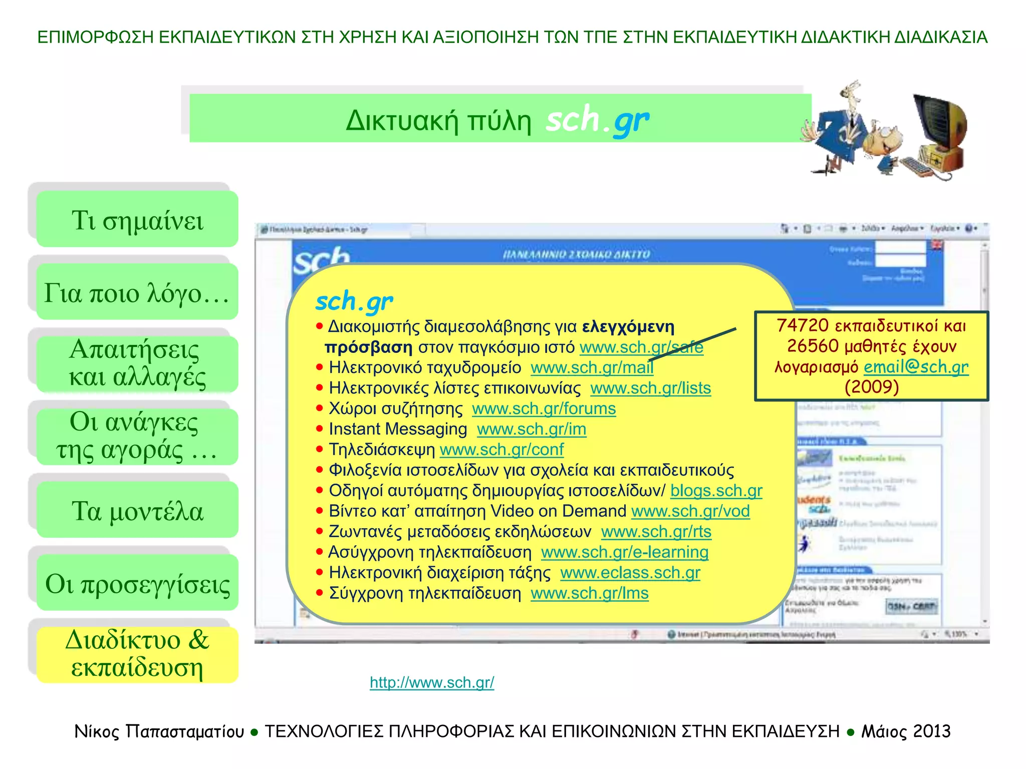 Τι σημαίνει
Τα μοντέλα
Οι προσεγγίσεις
Για ποιο λόγο…
Απαιτήσεις
και αλλαγές
Οι ανάγκες
της αγοράς …
Διαδίκτυο &
εκπαίδευση
ΕΠΙΜΟΡΦΩΣΗ ΕΚΠΑΙΔΕΥΤΙΚΩΝ ΣΤΗ ΧΡΗΣΗ ΚΑΙ ΑΞΙΟΠΟΙΗΣΗ ΤΩΝ ΤΠΕ ΣΤΗΝ ΕΚΠΑΙΔΕΥΤΙΚΗ ΔΙΔΑΚΤΙΚΗ ΔΙΑΔΙΚΑΣΙΑ
Νίκος Παπασταματίου ● ΤΕΧΝΟΛΟΓΙΕΣ ΠΛΗΡΟΦΟΡΙΑΣ ΚΑΙ ΕΠΙΚΟΙΝΩΝΙΩΝ ΣΤΗΝ ΕΚΠΑΙΔΕΥΣΗ ● Μάιος 2013
sch.gr
 Διακομιστής διαμεσολάβησης για ελεγχόμενη
πρόσβαση στον παγκόσμιο ιστό www.sch.gr/safe
 Ηλεκτρονικό ταχυδρομείο www.sch.gr/mail
 Ηλεκτρονικές λίστες επικοινωνίας www.sch.gr/lists
 Χώροι συζήτησης www.sch.gr/forums
 Instant Messaging www.sch.gr/im
 Τηλεδιάσκεψη www.sch.gr/conf
 Φιλοξενία ιστοσελίδων για σχολεία και εκπαιδευτικούς
 Οδηγοί αυτόματης δημιουργίας ιστοσελίδων/ blogs.sch.gr
 Βίντεο κατ’ απαίτηση Video on Demand www.sch.gr/vod
 Ζωντανές μεταδόσεις εκδηλώσεων www.sch.gr/rts
 Ασύγχρονη τηλεκπαίδευση www.sch.gr/e-learning
 Ηλεκτρονική διαχείριση τάξης www.eclass.sch.gr
 Σύγχρονη τηλεκπαίδευση www.sch.gr/lms
74720 εκπαιδευτικοί και
26560 μαθητές έχουν
λογαριασμό email@sch.gr
(2009)
Δικτυακή πύλη sch.gr
http://www.sch.gr/
 