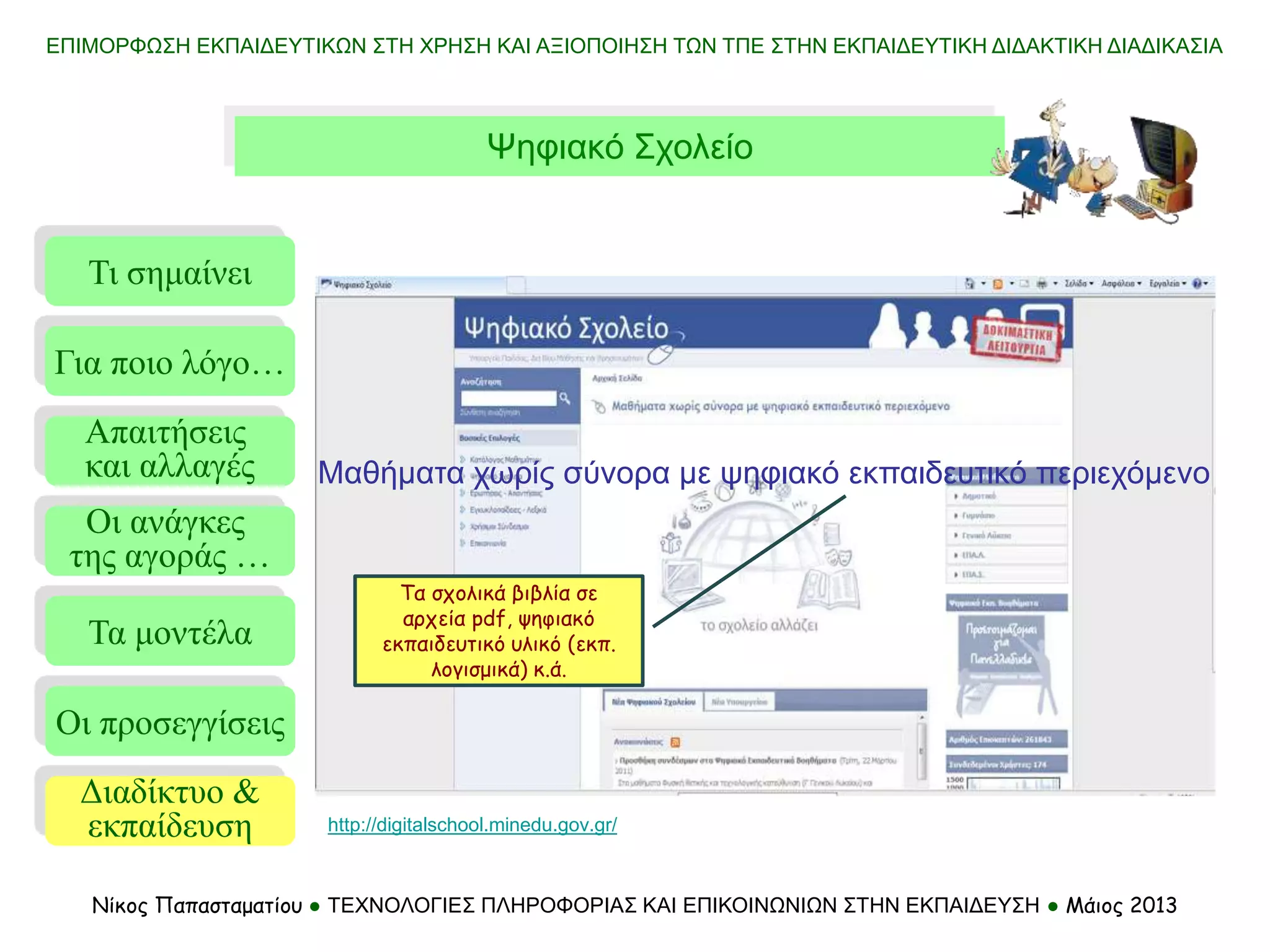 Τι σημαίνει
Τα μοντέλα
Οι προσεγγίσεις
Για ποιο λόγο…
Απαιτήσεις
και αλλαγές
Οι ανάγκες
της αγοράς …
Διαδίκτυο &
εκπαίδευση
ΕΠΙΜΟΡΦΩΣΗ ΕΚΠΑΙΔΕΥΤΙΚΩΝ ΣΤΗ ΧΡΗΣΗ ΚΑΙ ΑΞΙΟΠΟΙΗΣΗ ΤΩΝ ΤΠΕ ΣΤΗΝ ΕΚΠΑΙΔΕΥΤΙΚΗ ΔΙΔΑΚΤΙΚΗ ΔΙΑΔΙΚΑΣΙΑ
Νίκος Παπασταματίου ● ΤΕΧΝΟΛΟΓΙΕΣ ΠΛΗΡΟΦΟΡΙΑΣ ΚΑΙ ΕΠΙΚΟΙΝΩΝΙΩΝ ΣΤΗΝ ΕΚΠΑΙΔΕΥΣΗ ● Μάιος 2013
Ψηφιακό Σχολείο
http://digitalschool.minedu.gov.gr/
Μαθήματα χωρίς σύνορα με ψηφιακό εκπαιδευτικό περιεχόμενο
Τα σχολικά βιβλία σε
αρχεία pdf, ψηφιακό
εκπαιδευτικό υλικό (εκπ.
λογισμικά) κ.ά.
 