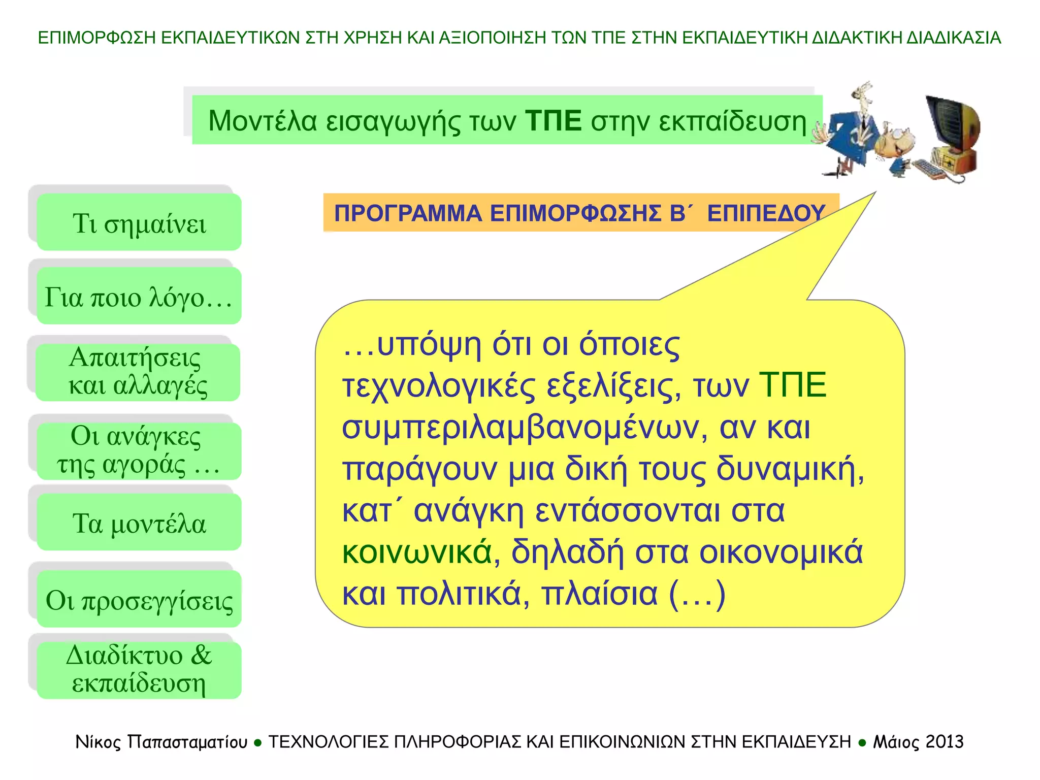 ΕΠΙΜΟΡΦΩΣΗ ΕΚΠΑΙΔΕΥΤΙΚΩΝ ΣΤΗ ΧΡΗΣΗ ΚΑΙ ΑΞΙΟΠΟΙΗΣΗ ΤΩΝ ΤΠΕ ΣΤΗΝ ΕΚΠΑΙΔΕΥΤΙΚΗ ΔΙΔΑΚΤΙΚΗ ΔΙΑΔΙΚΑΣΙΑ
Νίκος Παπασταματίου ● ΤΕΧΝΟΛΟΓΙΕΣ ΠΛΗΡΟΦΟΡΙΑΣ ΚΑΙ ΕΠΙΚΟΙΝΩΝΙΩΝ ΣΤΗΝ ΕΚΠΑΙΔΕΥΣΗ ● Μάιος 2013
Μοντέλα εισαγωγής των ΤΠΕ στην εκπαίδευση
Τι σημαίνει
Τα μοντέλα
Οι προσεγγίσεις
Για ποιο λόγο…
Απαιτήσεις
και αλλαγές
Οι ανάγκες
της αγοράς …
ΠΡΟΓΡΑΜΜΑ ΕΠΙΜΟΡΦΩΣΗΣ Β΄ ΕΠΙΠΕΔΟΥ
Διαδίκτυο &
εκπαίδευση
…υπόψη ότι οι όποιες
τεχνολογικές εξελίξεις, των ΤΠΕ
συμπεριλαμβανομένων, αν και
παράγουν μια δική τους δυναμική,
κατ΄ ανάγκη εντάσσονται στα
κοινωνικά, δηλαδή στα οικονομικά
και πολιτικά, πλαίσια (…)
 