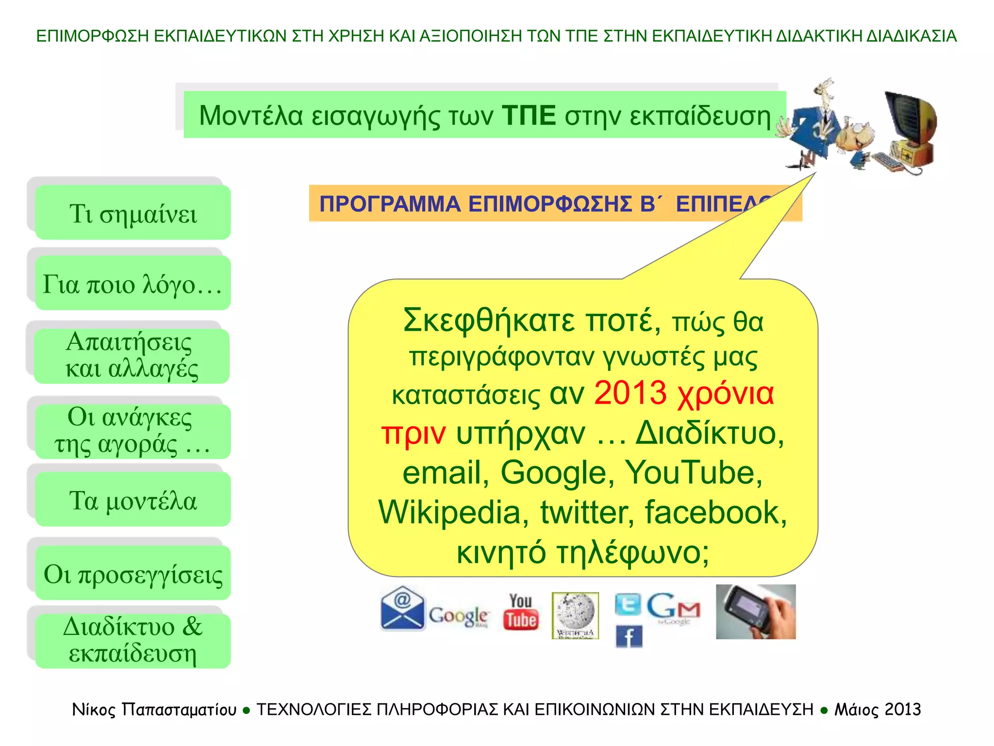 ΕΠΙΜΟΡΦΩΣΗ ΕΚΠΑΙΔΕΥΤΙΚΩΝ ΣΤΗ ΧΡΗΣΗ ΚΑΙ ΑΞΙΟΠΟΙΗΣΗ ΤΩΝ ΤΠΕ ΣΤΗΝ ΕΚΠΑΙΔΕΥΤΙΚΗ ΔΙΔΑΚΤΙΚΗ ΔΙΑΔΙΚΑΣΙΑ
Νίκος Παπασταματίου ● ΤΕΧΝΟΛΟΓΙΕΣ ΠΛΗΡΟΦΟΡΙΑΣ ΚΑΙ ΕΠΙΚΟΙΝΩΝΙΩΝ ΣΤΗΝ ΕΚΠΑΙΔΕΥΣΗ ● Μάιος 2013
Μοντέλα εισαγωγής των ΤΠΕ στην εκπαίδευση
Τι σημαίνει
Τα μοντέλα
Οι προσεγγίσεις
Για ποιο λόγο…
Απαιτήσεις
και αλλαγές
Οι ανάγκες
της αγοράς …
Διαδίκτυο &
εκπαίδευση
ΠΡΟΓΡΑΜΜΑ ΕΠΙΜΟΡΦΩΣΗΣ Β΄ ΕΠΙΠΕΔΟΥ
Σκεφθήκατε ποτέ, πώς θα
περιγράφονταν γνωστές μας
καταστάσεις αν 2013 χρόνια
πριν υπήρχαν … Διαδίκτυο,
email, Google, YouTube,
Wikipedia, twitter, facebook,
κινητό τηλέφωνο;
 