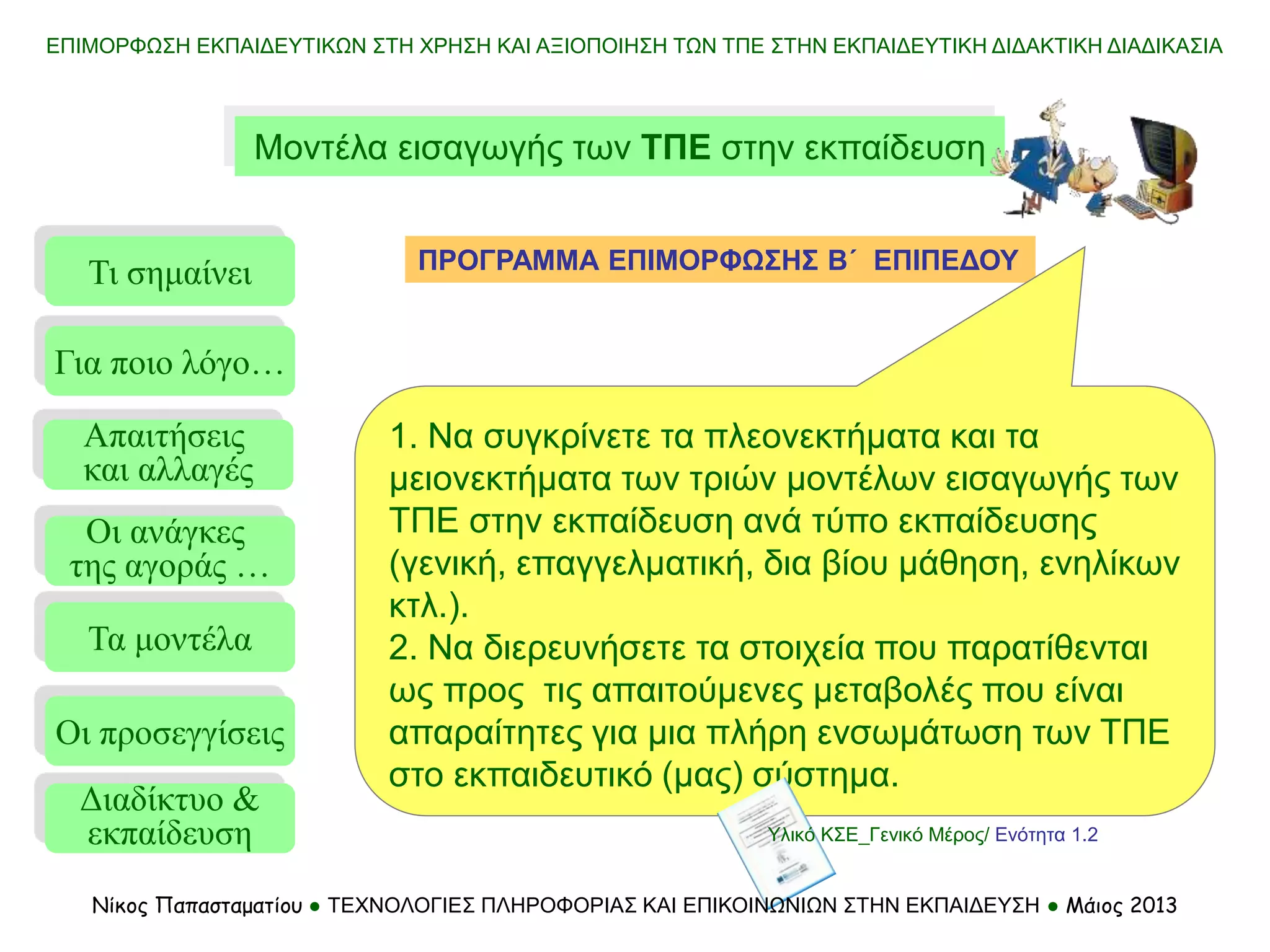 ΕΠΙΜΟΡΦΩΣΗ ΕΚΠΑΙΔΕΥΤΙΚΩΝ ΣΤΗ ΧΡΗΣΗ ΚΑΙ ΑΞΙΟΠΟΙΗΣΗ ΤΩΝ ΤΠΕ ΣΤΗΝ ΕΚΠΑΙΔΕΥΤΙΚΗ ΔΙΔΑΚΤΙΚΗ ΔΙΑΔΙΚΑΣΙΑ
Μοντέλα εισαγωγής των ΤΠΕ στην εκπαίδευση
ΠΡΟΓΡΑΜΜΑ ΕΠΙΜΟΡΦΩΣΗΣ Β΄ ΕΠΙΠΕΔΟΥ
Τι σημαίνει
Τα μοντέλα
Οι προσεγγίσεις
Για ποιο λόγο…
Απαιτήσεις
και αλλαγές
Οι ανάγκες
της αγοράς …
Διαδίκτυο &
εκπαίδευση
1. Να συγκρίνετε τα πλεονεκτήματα και τα
μειονεκτήματα των τριών μοντέλων εισαγωγής των
ΤΠΕ στην εκπαίδευση ανά τύπο εκπαίδευσης
(γενική, επαγγελματική, δια βίου μάθηση, ενηλίκων
κτλ.).
2. Να διερευνήσετε τα στοιχεία που παρατίθενται
ως προς τις απαιτούμενες μεταβολές που είναι
απαραίτητες για μια πλήρη ενσωμάτωση των ΤΠΕ
στο εκπαιδευτικό (μας) σύστημα.
Υλικό ΚΣΕ_Γενικό Μέρος/ Ενότητα 1.2
Νίκος Παπασταματίου ● ΤΕΧΝΟΛΟΓΙΕΣ ΠΛΗΡΟΦΟΡΙΑΣ ΚΑΙ ΕΠΙΚΟΙΝΩΝΙΩΝ ΣΤΗΝ ΕΚΠΑΙΔΕΥΣΗ ● Μάιος 2013
 