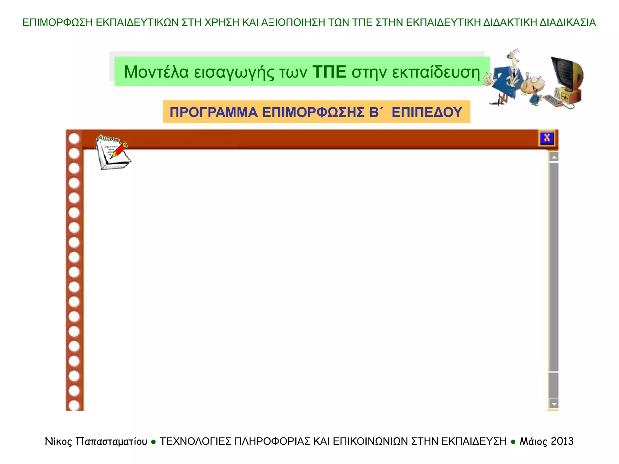 ΕΠΙΜΟΡΦΩΣΗ ΕΚΠΑΙΔΕΥΤΙΚΩΝ ΣΤΗ ΧΡΗΣΗ ΚΑΙ ΑΞΙΟΠΟΙΗΣΗ ΤΩΝ ΤΠΕ ΣΤΗΝ ΕΚΠΑΙΔΕΥΤΙΚΗ ΔΙΔΑΚΤΙΚΗ ΔΙΑΔΙΚΑΣΙΑ
Νίκος Παπασταματίου ● ΤΕΧΝΟΛΟΓΙΕΣ ΠΛΗΡΟΦΟΡΙΑΣ ΚΑΙ ΕΠΙΚΟΙΝΩΝΙΩΝ ΣΤΗΝ ΕΚΠΑΙΔΕΥΣΗ ● Μάιος 2013
Μοντέλα εισαγωγής των ΤΠΕ στην εκπαίδευση
ΠΡΟΓΡΑΜΜΑ ΕΠΙΜΟΡΦΩΣΗΣ Β΄ ΕΠΙΠΕΔΟΥ
 