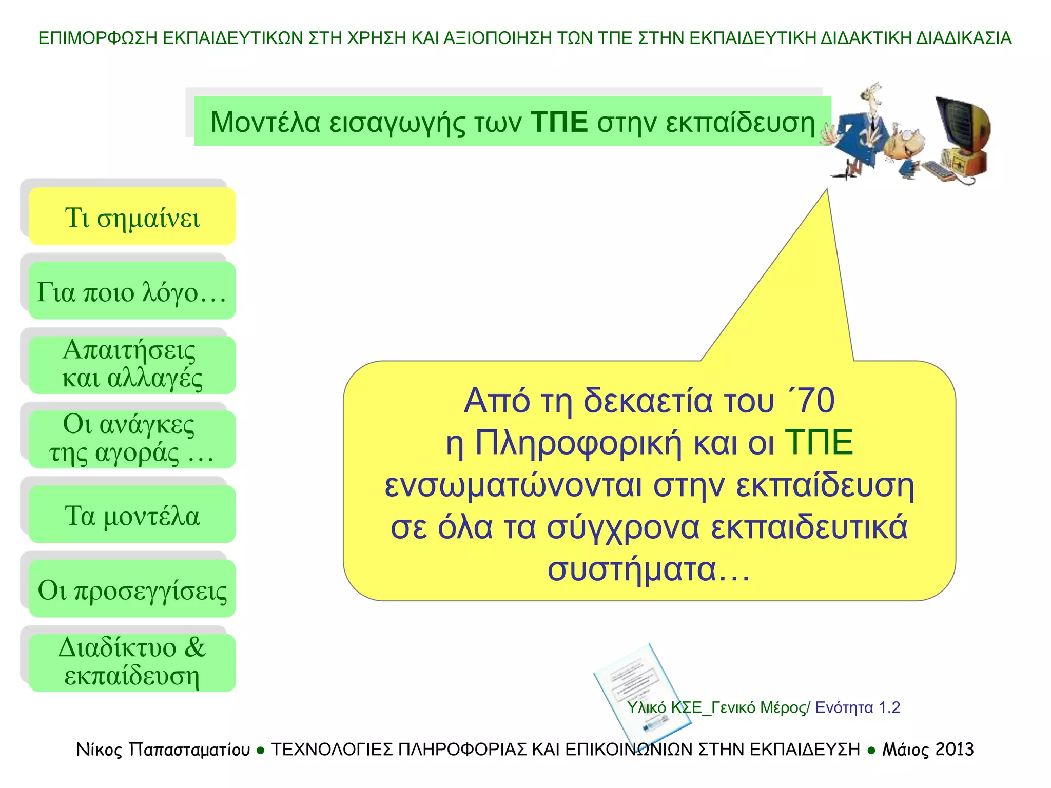ΕΠΙΜΟΡΦΩΣΗ ΕΚΠΑΙΔΕΥΤΙΚΩΝ ΣΤΗ ΧΡΗΣΗ ΚΑΙ ΑΞΙΟΠΟΙΗΣΗ ΤΩΝ ΤΠΕ ΣΤΗΝ ΕΚΠΑΙΔΕΥΤΙΚΗ ΔΙΔΑΚΤΙΚΗ ΔΙΑΔΙΚΑΣΙΑ
Νίκος Παπασταματίου ● ΤΕΧΝΟΛΟΓΙΕΣ ΠΛΗΡΟΦΟΡΙΑΣ ΚΑΙ ΕΠΙΚΟΙΝΩΝΙΩΝ ΣΤΗΝ ΕΚΠΑΙΔΕΥΣΗ ● Μάιος 2013
Μοντέλα εισαγωγής των ΤΠΕ στην εκπαίδευση
Τι σημαίνει
Τα μοντέλα
Οι προσεγγίσεις
Για ποιο λόγο…
Απαιτήσεις
και αλλαγές
Οι ανάγκες
της αγοράς …
Από τη δεκαετία του ΄70
η Πληροφορική και οι ΤΠΕ
ενσωματώνονται στην εκπαίδευση
σε όλα τα σύγχρονα εκπαιδευτικά
συστήματα…
Διαδίκτυο &
εκπαίδευση
Υλικό ΚΣΕ_Γενικό Μέρος/ Ενότητα 1.2
 
