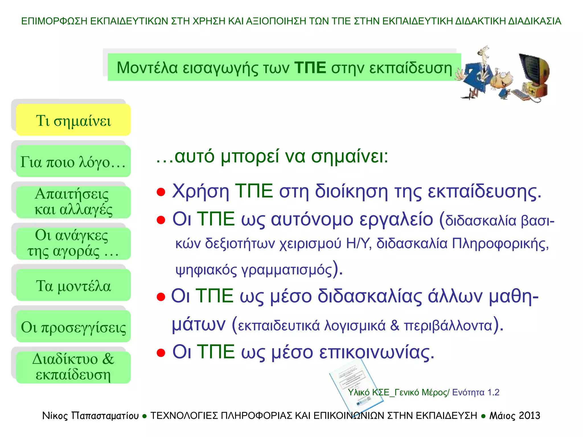 ΕΠΙΜΟΡΦΩΣΗ ΕΚΠΑΙΔΕΥΤΙΚΩΝ ΣΤΗ ΧΡΗΣΗ ΚΑΙ ΑΞΙΟΠΟΙΗΣΗ ΤΩΝ ΤΠΕ ΣΤΗΝ ΕΚΠΑΙΔΕΥΤΙΚΗ ΔΙΔΑΚΤΙΚΗ ΔΙΑΔΙΚΑΣΙΑ
Νίκος Παπασταματίου ● ΤΕΧΝΟΛΟΓΙΕΣ ΠΛΗΡΟΦΟΡΙΑΣ ΚΑΙ ΕΠΙΚΟΙΝΩΝΙΩΝ ΣΤΗΝ ΕΚΠΑΙΔΕΥΣΗ ● Μάιος 2013
Μοντέλα εισαγωγής των ΤΠΕ στην εκπαίδευση
Τι σημαίνει
Τα μοντέλα
Οι προσεγγίσεις
Για ποιο λόγο…
Απαιτήσεις
και αλλαγές
Οι ανάγκες
της αγοράς …
…αυτό μπορεί να σημαίνει:
● Χρήση ΤΠΕ στη διοίκηση της εκπαίδευσης.
● Οι ΤΠΕ ως αυτόνομο εργαλείο (διδασκαλία βασι-
κών δεξιοτήτων χειρισμού Η/Υ, διδασκαλία Πληροφορικής,
ψηφιακός γραμματισμός).
● Οι ΤΠΕ ως μέσο διδασκαλίας άλλων μαθη-
μάτων (εκπαιδευτικά λογισμικά & περιβάλλοντα).
● Οι ΤΠΕ ως μέσο επικοινωνίας.
Διαδίκτυο &
εκπαίδευση
Υλικό ΚΣΕ_Γενικό Μέρος/ Ενότητα 1.2
 