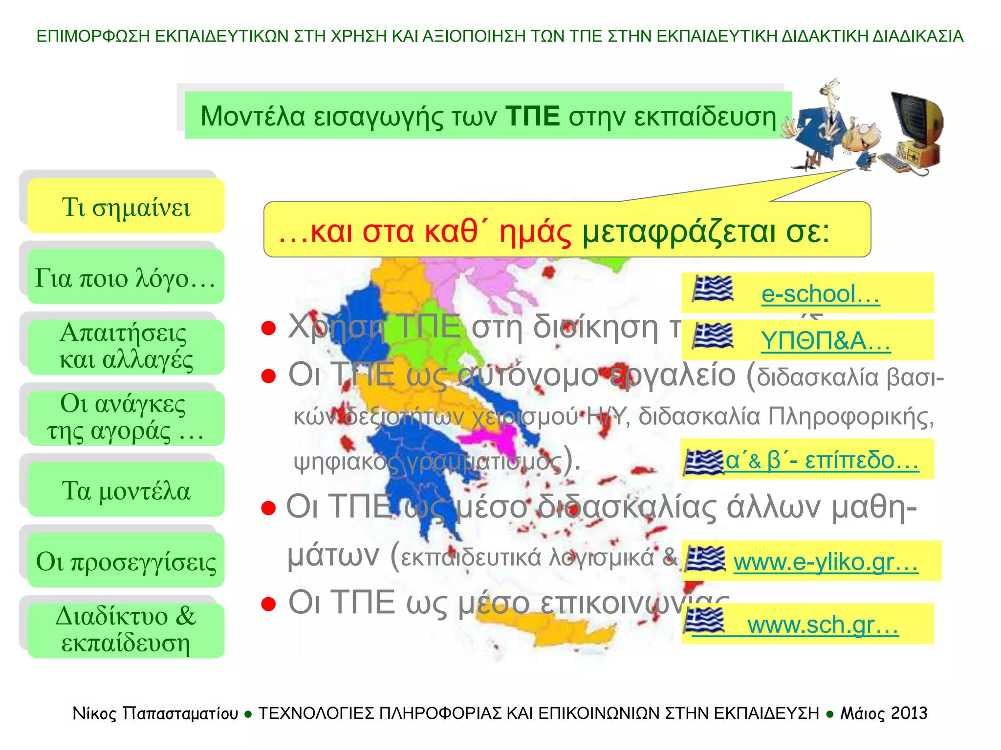 ΕΠΙΜΟΡΦΩΣΗ ΕΚΠΑΙΔΕΥΤΙΚΩΝ ΣΤΗ ΧΡΗΣΗ ΚΑΙ ΑΞΙΟΠΟΙΗΣΗ ΤΩΝ ΤΠΕ ΣΤΗΝ ΕΚΠΑΙΔΕΥΤΙΚΗ ΔΙΔΑΚΤΙΚΗ ΔΙΑΔΙΚΑΣΙΑ
Νίκος Παπασταματίου ● ΤΕΧΝΟΛΟΓΙΕΣ ΠΛΗΡΟΦΟΡΙΑΣ ΚΑΙ ΕΠΙΚΟΙΝΩΝΙΩΝ ΣΤΗΝ ΕΚΠΑΙΔΕΥΣΗ ● Μάιος 2013
Μοντέλα εισαγωγής των ΤΠΕ στην εκπαίδευση
Τι σημαίνει
Τα μοντέλα
Οι προσεγγίσεις
Για ποιο λόγο…
Απαιτήσεις
και αλλαγές
Οι ανάγκες
της αγοράς …
● Χρήση ΤΠΕ στη διοίκηση της εκπαίδευσης.
● Οι ΤΠΕ ως αυτόνομο εργαλείο (διδασκαλία βασι-
κών δεξιοτήτων χειρισμού Η/Υ, διδασκαλία Πληροφορικής,
ψηφιακός γραμματισμός).
● Οι ΤΠΕ ως μέσο διδασκαλίας άλλων μαθη-
μάτων (εκπαιδευτικά λογισμικά & περιβάλλοντα).
● Οι ΤΠΕ ως μέσο επικοινωνίας.
α΄& β΄- επίπεδο…
e-school…
www.sch.gr…
www.e-yliko.gr…
Διαδίκτυο &
εκπαίδευση
…και στα καθ΄ ημάς μεταφράζεται σε:
ΥΠΘΠ&Α…
 