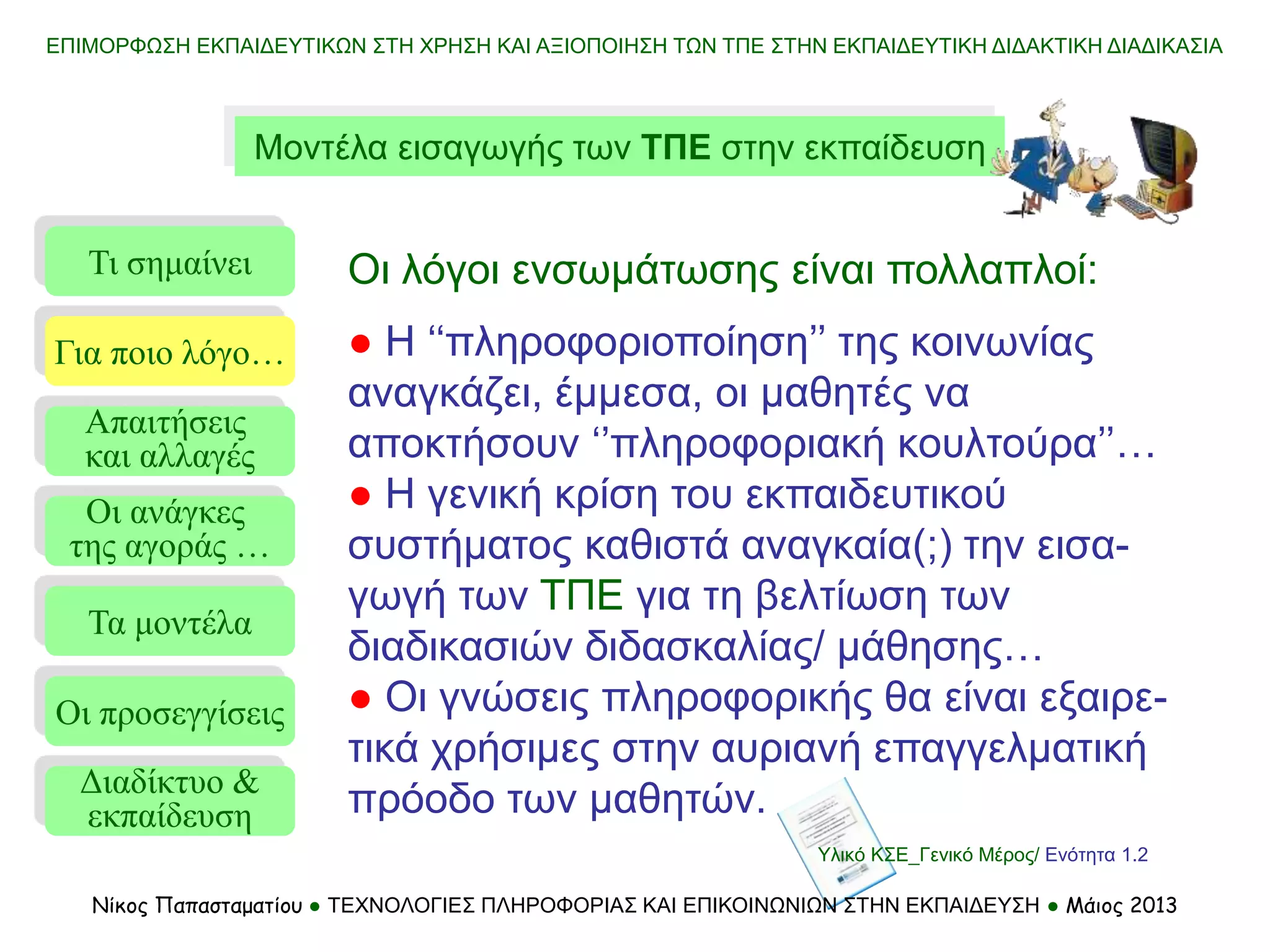 ΕΠΙΜΟΡΦΩΣΗ ΕΚΠΑΙΔΕΥΤΙΚΩΝ ΣΤΗ ΧΡΗΣΗ ΚΑΙ ΑΞΙΟΠΟΙΗΣΗ ΤΩΝ ΤΠΕ ΣΤΗΝ ΕΚΠΑΙΔΕΥΤΙΚΗ ΔΙΔΑΚΤΙΚΗ ΔΙΑΔΙΚΑΣΙΑ
Μοντέλα εισαγωγής των ΤΠΕ στην εκπαίδευση
Τι σημαίνει
Τα μοντέλα
Οι προσεγγίσεις
Για ποιο λόγο…
Απαιτήσεις
και αλλαγές
Οι ανάγκες
της αγοράς …
Οι λόγοι ενσωμάτωσης είναι πολλαπλοί:
● Η ‘‘πληροφοριοποίηση’’ της κοινωνίας
αναγκάζει, έμμεσα, οι μαθητές να
αποκτήσουν ‘’πληροφοριακή κουλτούρα’’…
● Η γενική κρίση του εκπαιδευτικού
συστήματος καθιστά αναγκαία(;) την εισα-
γωγή των ΤΠΕ για τη βελτίωση των
διαδικασιών διδασκαλίας/ μάθησης…
● Οι γνώσεις πληροφορικής θα είναι εξαιρε-
τικά χρήσιμες στην αυριανή επαγγελματική
πρόοδο των μαθητών.
Διαδίκτυο &
εκπαίδευση
Υλικό ΚΣΕ_Γενικό Μέρος/ Ενότητα 1.2
Νίκος Παπασταματίου ● ΤΕΧΝΟΛΟΓΙΕΣ ΠΛΗΡΟΦΟΡΙΑΣ ΚΑΙ ΕΠΙΚΟΙΝΩΝΙΩΝ ΣΤΗΝ ΕΚΠΑΙΔΕΥΣΗ ● Μάιος 2013
 
