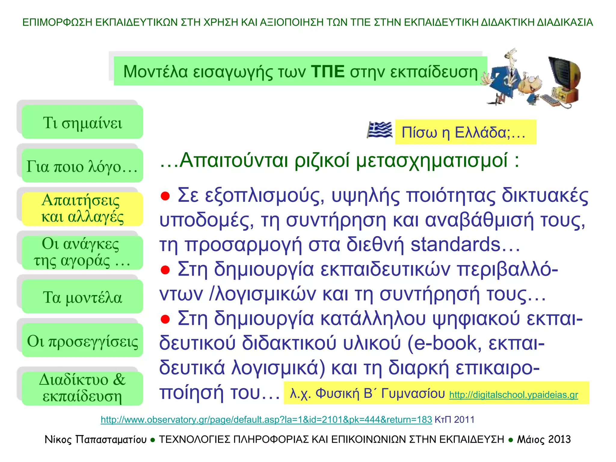 ΕΠΙΜΟΡΦΩΣΗ ΕΚΠΑΙΔΕΥΤΙΚΩΝ ΣΤΗ ΧΡΗΣΗ ΚΑΙ ΑΞΙΟΠΟΙΗΣΗ ΤΩΝ ΤΠΕ ΣΤΗΝ ΕΚΠΑΙΔΕΥΤΙΚΗ ΔΙΔΑΚΤΙΚΗ ΔΙΑΔΙΚΑΣΙΑ
Νίκος Παπασταματίου ● ΤΕΧΝΟΛΟΓΙΕΣ ΠΛΗΡΟΦΟΡΙΑΣ ΚΑΙ ΕΠΙΚΟΙΝΩΝΙΩΝ ΣΤΗΝ ΕΚΠΑΙΔΕΥΣΗ ● Μάιος 2013
Μοντέλα εισαγωγής των ΤΠΕ στην εκπαίδευση
Τι σημαίνει
Τα μοντέλα
Οι προσεγγίσεις
Για ποιο λόγο…
Απαιτήσεις
και αλλαγές
Οι ανάγκες
της αγοράς …
…Απαιτούνται ριζικοί μετασχηματισμοί :
● Σε εξοπλισμούς, υψηλής ποιότητας δικτυακές
υποδομές, τη συντήρηση και αναβάθμισή τους,
τη προσαρμογή στα διεθνή standards…
● Στη δημιουργία εκπαιδευτικών περιβαλλό-
ντων /λογισμικών και τη συντήρησή τους…
● Στη δημιουργία κατάλληλου ψηφιακού εκπαι-
δευτικού διδακτικού υλικού (e-book, εκπαι-
δευτικά λογισμικά) και τη διαρκή επικαιρο-
ποίησή του…
Πίσω η Ελλάδα;…
λ.χ. Φυσική Β΄ Γυμνασίου http://digitalschool.ypaideias.gr
http://www.observatory.gr/page/default.asp?la=1&id=2101&pk=444&return=183 ΚτΠ 2011
Διαδίκτυο &
εκπαίδευση
 