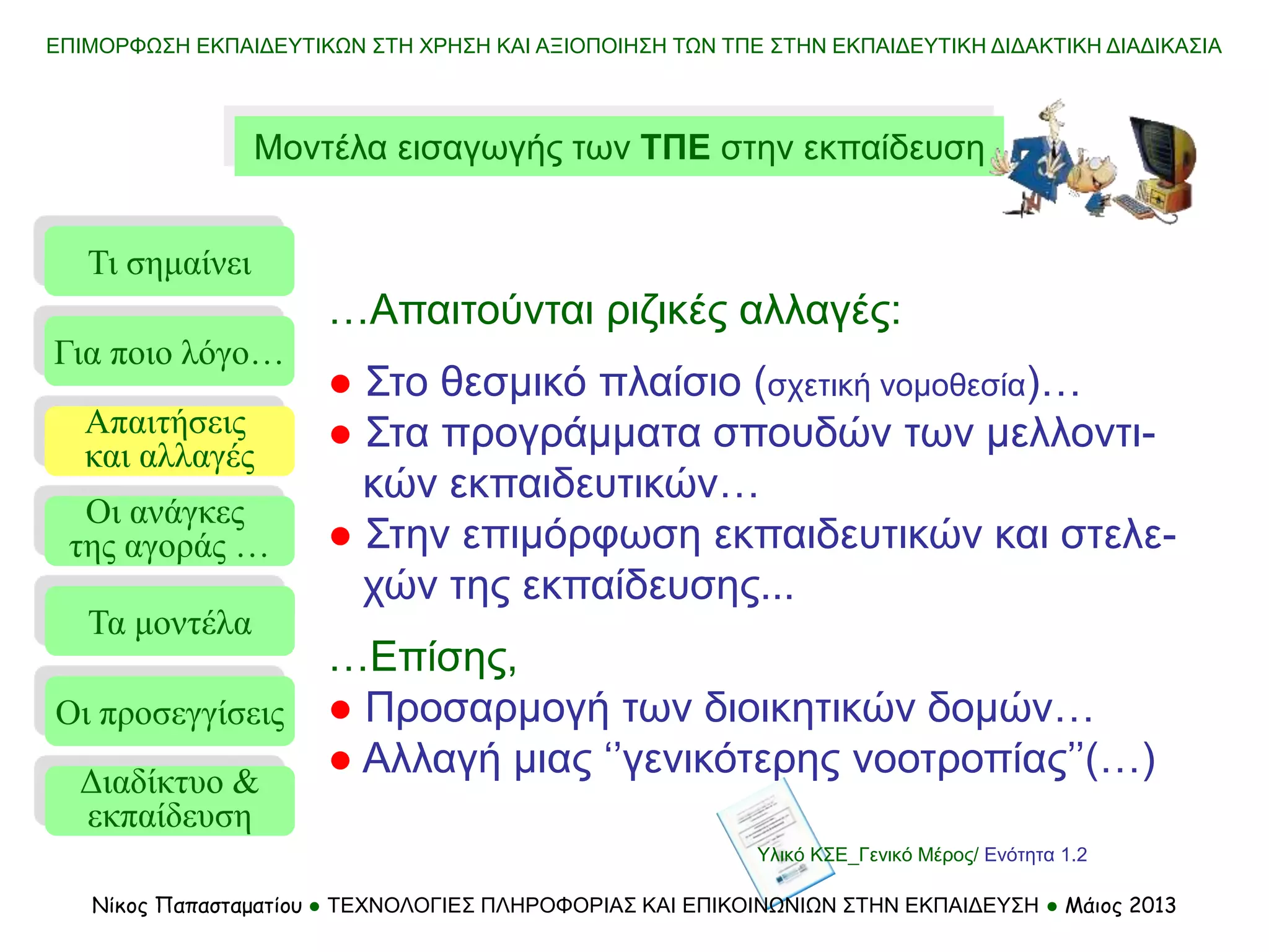 ΕΠΙΜΟΡΦΩΣΗ ΕΚΠΑΙΔΕΥΤΙΚΩΝ ΣΤΗ ΧΡΗΣΗ ΚΑΙ ΑΞΙΟΠΟΙΗΣΗ ΤΩΝ ΤΠΕ ΣΤΗΝ ΕΚΠΑΙΔΕΥΤΙΚΗ ΔΙΔΑΚΤΙΚΗ ΔΙΑΔΙΚΑΣΙΑ
Μοντέλα εισαγωγής των ΤΠΕ στην εκπαίδευση
Τι σημαίνει
Τα μοντέλα
Οι προσεγγίσεις
Για ποιο λόγο…
Απαιτήσεις
και αλλαγές
Οι ανάγκες
της αγοράς …
…Απαιτούνται ριζικές αλλαγές:
● Στο θεσμικό πλαίσιο (σχετική νομοθεσία)…
● Στα προγράμματα σπουδών των μελλοντι-
κών εκπαιδευτικών…
● Στην επιμόρφωση εκπαιδευτικών και στελε-
χών της εκπαίδευσης...
…Επίσης,
● Προσαρμογή των διοικητικών δομών…
● Αλλαγή μιας ‘’γενικότερης νοοτροπίας’’(…)
Διαδίκτυο &
εκπαίδευση
Υλικό ΚΣΕ_Γενικό Μέρος/ Ενότητα 1.2
Νίκος Παπασταματίου ● ΤΕΧΝΟΛΟΓΙΕΣ ΠΛΗΡΟΦΟΡΙΑΣ ΚΑΙ ΕΠΙΚΟΙΝΩΝΙΩΝ ΣΤΗΝ ΕΚΠΑΙΔΕΥΣΗ ● Μάιος 2013
 