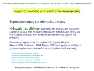 ΕΠΙΜΟΡΦΩΣΗ ΕΚΠΑΙΔΕΥΤΙΚΩΝ ΣΤΗ ΧΡΗΣΗ ΚΑΙ ΑΞΙΟΠΟΙΗΣΗ ΤΩΝ ΤΠΕ ΣΤΗΝ ΕΚΠΑΙΔΕΥΤΙΚΗ ΔΙΔΑΚΤΙΚΗ ΔΙΑΔΙΚΑΣΙΑ
Νίκος Παπασταματίου ● ΣΥΓΧΡΟΝΕΣ ΘΕΩΡΗΣΕΙΣ ΓΙΑ ΤΗ ΜΑΘΗΣΗ ● Μάιος 2014
Σύγχρονες θεωρήσεις για τη μάθηση: ΣυμπεριφορισμόςΣύγχρονες θεωρήσεις για τη μάθηση: Συμπεριφορισμός
Συμπεριφορισμός και ταξινομίες στόχων
Η θεωρία του Skinner βασίζεται στο ότι η σωστή εκμάθηση
εξαρτάται κυρίως από το σωστό περιβάλλον διδασκαλίας. Η θεωρία
του γνώρισε επιτυχία, διότι επιτρέπει εύκολα την αξιολόγηση της
μάθησης.
Οι (νέο)συμπεριφοριστές ανέπτυξαν ταξινομίες στόχων
(Bloom,1956, Krathwohl, 1964, Mager 1962) που χρησιμοποιήθηκαν/
χρησιμοποιούνται στην πλειονότητα των σχεδίων διδασκαλίας.
http://en.wikipedia.org/wiki/Bloom's_Taxonomy
http://www2.gsu.edu/~mstmbs/CrsTools/Magerobj.html
http://www.slideshare.net/npapastam/ss-7070611
http://www.slideshare.net/npapastam/ss-7080209
http://homepages.pathfinder.gr/ageorgiadou/taxomomy.ppt
 