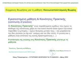 Εγκατεστημένη μάθηση & Κοινότητες Πρακτικής
(community of practice)
Οι Κοινότητες Πρακτικής* είναι παραδείγματα ομάδων που έχουν το
αίσθημα της κοινότητας χάρη σε έναν κοινό σκοπό ή/και έχουν ένα
κοινό παρελθόν ή εμπειρίες – έχουν δεσμούς μεταξύ τους – και
μοιράζονται την ίδια γλώσσα (κι όχι κατ΄ ανάγκη και τον ίδιο τόπο). Η
γνώση και η μάθηση είναι απότοκα της κοινής δραστηριότητας (…)
Η απόκτηση της γνώσης στις Κοινότητες Πρακτικής γίνεται με τη
μαθητεία.
ΕΠΙΜΟΡΦΩΣΗ ΕΚΠΑΙΔΕΥΤΙΚΩΝ ΣΤΗ ΧΡΗΣΗ ΚΑΙ ΑΞΙΟΠΟΙΗΣΗ ΤΩΝ ΤΠΕ ΣΤΗΝ ΕΚΠΑΙΔΕΥΤΙΚΗ ΔΙΔΑΚΤΙΚΗ ΔΙΑΔΙΚΑΣΙΑ
Νίκος Παπασταματίου ● ΣΥΓΧΡΟΝΕΣ ΘΕΩΡΗΣΕΙΣ ΓΙΑ ΤΗ ΜΑΘΗΣΗ ● Μάιος 2014
Σύγχρονες θεωρήσεις για τη μάθηση: Koινωνιoπολιτισμικές θεωρίεςΣύγχρονες θεωρήσεις για τη μάθηση: Koινωνιoπολιτισμικές θεωρίες
Υλικό ΚΣΕ_Γενικό Μέρος/ Ενότητα 2.3
*Κοινότητες Πρακτικής και Μάθησης
http://www.trainmor-knowmore.eu/A1149FA7.el.aspx
 
