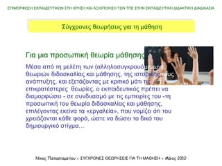 Χρονογραμμή ένταξης θεωριών μάθησης στην εκπαίδευση
ΕΠΙΜΟΡΦΩΣΗ ΕΚΠΑΙΔΕΥΤΙΚΩΝ ΣΤΗ ΧΡΗΣΗ ΚΑΙ ΑΞΙΟΠΟΙΗΣΗ ΤΩΝ ΤΠΕ ΣΤΗΝ ΕΚΠΑΙΔΕΥΤΙΚΗ ΔΙΔΑΚΤΙΚΗ ΔΙΑΔΙΚΑΣΙΑ
Νίκος Παπασταματίου ● ΣΥΓΧΡΟΝΕΣ ΘΕΩΡΗΣΕΙΣ ΓΙΑ ΤΗ ΜΑΘΗΣΗ ● Μάιος 2014
Σύγχρονες και παλαιότερες θεωρήσεις για τη μάθησηΣύγχρονες και παλαιότερες θεωρήσεις για τη μάθηση
Εμπειρισμός
Θετικός ρεαλισμός
Ερβαρτιανισμός
Ερβαρτιανισμός
Συμπεριφορισμός
Διδακτικός
σχεδιασμός
Κοινωνιογνωστικές
θεωρίεςΓνωστικές
θεωρίες
(Επ)οικοδομισμός
(Νεο)συμπεριφορισμός
Watson,
1913
Gagne,
1965Skinner,
1954
Bloom,
1956
Piaget,
1971
Papert,
Bruner
1980
Gardner,
1983
Bruner,
1966
Dewey,
1930s/1990s
Vygotsky,
1930s/1970s
Herbart,
1776-1841
1900 1960 197018ος
-19ος
αι.
Lave &
Wenger,
1991
Nardi,
1996
 