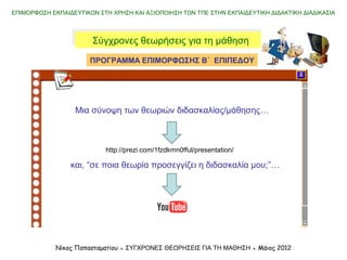 Χαρακτηριστικά της παραδοσιακής
θεώρησης για τη μάθηση
Χαρακτηριστικά της σύγχρονης
θεώρησης για τη μάθηση
Η μάθηση εστιάζεται στις γνωστικές
ανεπάρκειες των μαθητών
Η μάθηση εστιάζεται στα ενδιαφέ-
ροντα και τις ικανότητες των μαθητών
Πηγή πληροφόρησης είναι μόνο ο
δάσκαλος και το βιβλίο
Η πληροφόρηση προέρχεται από
ποικίλες, διαφορετικές πηγές (δίκτυο)
Η γνώση αναπαράγεται
Η γνώση παράγεται (δομείται) από
τους μαθητές
Ο δάσκαλος μεταφέρει γνώση
Ο δάσκαλος διευκολύνει τη σύνδεση
της γνώσης με την πραγματικότητα
ΕΠΙΜΟΡΦΩΣΗ ΕΚΠΑΙΔΕΥΤΙΚΩΝ ΣΤΗ ΧΡΗΣΗ ΚΑΙ ΑΞΙΟΠΟΙΗΣΗ ΤΩΝ ΤΠΕ ΣΤΗΝ ΕΚΠΑΙΔΕΥΤΙΚΗ ΔΙΔΑΚΤΙΚΗ ΔΙΑΔΙΚΑΣΙΑ
Νίκος Παπασταματίου ● ΣΥΓΧΡΟΝΕΣ ΘΕΩΡΗΣΕΙΣ ΓΙΑ ΤΗ ΜΑΘΗΣΗ ● Μάιος 2014
Σύγχρονες θεωρήσεις για τη μάθησηΣύγχρονες θεωρήσεις για τη μάθηση
 