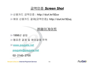 금액인증 Screen Shot
       신용카드 금액인증 : http:/ / durl.kr/ 92uv
       해외 신용카드 결제(금액인증): http:/ / durl.kr/ 92uq



                                           ㈜페이게이트
       1998년 설립
       웹표준 결제 및 해외결제 주력

       www.paygate.net

       paygate@paygate.net

       02- 2140- 2700

Simple & Secure Internet Payment Service      11
 