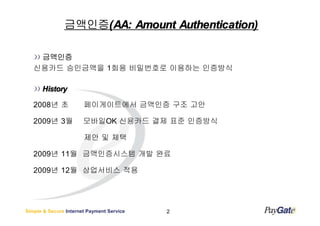금액인증(:
               금액인증(: Amount Authentication)

    금액인증
   신용카드 승인금액을 1회용 비밀번호로 이용하는 인증방식

      History

   2008년 초             페이게이트에서 금액인증 구조 고안

   2009년 3월            모바일OK 신용카드 결제 표준 인증방식

                       제안 및 체택

   2009년 11월 금액인증시스템 개발 완료

   2009년 12월 상업서비스 적용




Simple & Secure Internet Payment Service   2
 