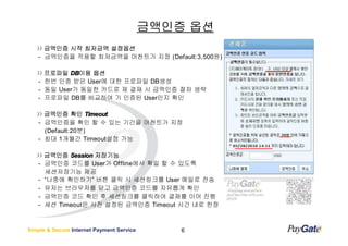 금액인증 옵션
      금액인증 시작 최저금액 설정옵션
    - 금액인증을 적용할 최저금액을 머천트가 지정 (Default:3,500원)

      프로파일 DB이용 옵션
            DB이용
    - 한번 인증 받은 User에 대한 프로파일 DB생성
    - 동일 User가 동일한 카드로 재 결재 시 금액인증 절차 생략
    - 프로파일 DB를 비교하여 기 인증된 User인지 확인

      금액인증 확인 Timeout
    - 금액인증을 확인 할 수 있는 기간을 머천트가 지정
      (Default:20분)
    - 최대 1개월간 Timeout설정 가능

        금액인증 Session 저장기능
    -   금액인증 코드를 User가 Offline에서 확일 할 수 있도록
        세션저장기능 제공
    -   “나중에 확인하기” 버튼 클릭 시 세션링크를 User 메일로 전송
    -   유저는 브라우저를 닫고 금액인증 코드를 자유롭게 확인
    -   금액인증 코드 확인 후 세션링크를 클릭하여 결제를 이어 진행
    -   세션 Timeout은 사전 설정된 금액인증 Timeout 시간 내로 한정



Simple & Secure Internet Payment Service       6
 