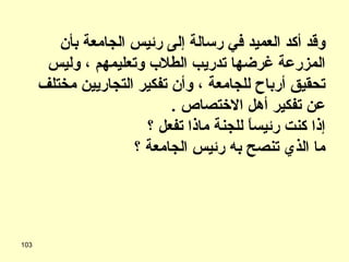 وقد أكد العميد في رسالة إلى رئيس الجامعة بأن المزرعة غرضها تدريب الطلاب وتعليمهم ، وليس تحقيق أرباح للجامعة ، وأن تفكير التجاريين مختلف عن تفكير أهل الاختصاص  . إذا كنت رئيساً للجنة ماذا تفعل ؟ ما الذي تنصح به رئيس الجامعة ؟ 