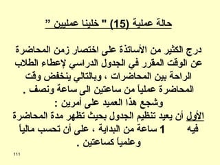 حالة عملية  (15) "  خلينا عمليين ” درج الكثير من الأساتذة على اختصار زمن المحاضرة عن الوقت المقرر في الجدول الدراسي لإعطاء الطلاب الراحة بين المحاضرات ، وبالتالي ينخفض وقت المحاضرة عملياً من ساعتين الى ساعة ونصف  .  وشجع هذا العميد على أمرين  : الأول  أن يعيد تنظيم الجدول بحيث تظهر مدة المحاضرة فيه  1  ساعة من البداية ، على أن تحسب مالياً وعلمياً كساعتين  . 