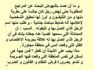 و ما أن همت بالنهوض لتبحث عن المراجع المطلوبة حتى نهض رجل كان جالساً على مقربة منها و من التليفــون و أبرز لها تحقيق الشخصية لإعلامها أنه ضابط مباحث جنائية ، و طلب منها اسم الرجل الذي اتصل بها و تليفونه  .  السبب  :  أن المحادثة التى سمعها غصباً عنه جعلته يشك فى أن الرجل الذى اتصل بها له علاقة بجريمة الاغتصاب و القتل التى وقعت أمس في منطقة مجاورة  . ماذا يجب على الأمينة أن تفعل ؟ فمن جهة هى تسكن فى نفس المنطقة التى وقعت فيها الج ــ ريمة و تشعر بضرورة فرض النظام و القانون و الضرب 