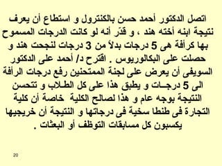 اتصل الدكتور أحمد حسن بالكنترول و استطاع أن يعرف نتيجة ابنه أخته هند ، و قدّر أنه لو كانت الدرجات المسموح بها كرأفة هى  5  درجات بدلاً من  3  درجات لنجحت هند و حصلت على البكالوريوس  .  اقترح د /  أحمد على الدكتور السويفى أن يعرض على لجنة الممتحنين رفع درجات الرأفة الى  5  درجــات و يطبق هذا على كل الطـلاب و تتحسن النتيجة بوجه عام و هذا لصالح الكلية  خاصة أن كلية التجارة فى طنطا سخية فى درجاتها و النتيجة أن خريجيها يكسبون كل مسابقات التوظف أو البعثات  . 