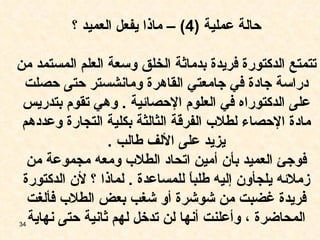 حالة عملية  (4) –  ماذا يفعل العميد ؟ تتمتع الدكتورة فريدة بدماثة الخلق وسعة العلم المستمد من دراسة جادة في جامعتي القاهرة ومانشستر حتى حصلت على الدكتوراه في العلوم الإحصائية  .  وهي تقوم بتدريس مادة الإحصاء لطلاب الفرقة الثالثة بكلية التجارة وعددهم يزيد على الألف طالب  . فوجئ العميد بأن أمين اتحاد الطلاب ومعه مجموعة من زملائه يلجأون إليه طلباً للمساعدة  .  لماذا ؟ لأن الدكتورة فريدة غضبت من شوشرة أو شغب بعض الطلاب فألغت المحاضرة ، وأعلنت أنها لن تدخل لهم ثانية حتى نهاية 