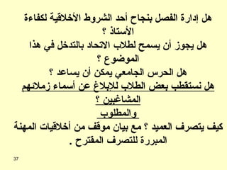 هل إدارة الفصل بنجاح أحد الشروط الأخلاقية لكفاءة الأستاذ ؟ هل يجوز أن يسمح لطلاب الاتحاد بالتدخل في هذا الموضوع ؟ هل الحرس الجامعي يمكن أن يساعد ؟ هل نستقطب بعض الطلاب للإبلاغ عن أسماء زملائهم المشاغبين ؟ والمطلوب  كيف يتصرف العميد ؟ مع بيان موقف من أخلاقيات المهنة المبررة للتصرف المقترح  . 