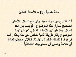 حالة عملية  (5) –  الأستاذ غلطان أنت تشرح موضوعاً معيناً وتوضح للطلاب الأسلوب الصحيح لتناول هذا الموضوع  .  فوجئت بأن أحد الطلاب يعترض لأن الأستاذ الفلاني تعرض لهذا الموضوع وقال طريقة ثانية خالص هي كذا وكذا  .  أنت في قرارة نفسك متأكد أن الأستاذ الفلاني مخطئ تماماً في كلامة وتحس أن مسئوليتك الأخلاقية  : 