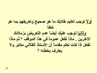 أولاً  توجب تعليم طلابك ما هو صحيح وتعريفهم بما هو خطأ  وثانياً  توجب عليك أيضاً عدم التعريض بزملائك الآخرين  .  ماذا تفعل عموماً في هذا الموقف ؟ ثم ماذا تفعل إذا كنت تعلم مقدماً أن الأستاذ الفلاني مكابر ولا يعترف بخطئه ؟ 