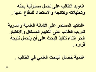 تعويد الطالب على تحمل مسئولية بحثه وتحليلاته ونتائجه والاستعداد للدفاع عنها  . التأكيد المستمر على الأمانة العلمية والسرية تدريب الطالب على التقييم المستقل والاختيار الحر أثناء تنفيذ البحث على أن يتحمل نتيجة قراره  . تنمية خصال الباحث العلمي في الطالب  . 