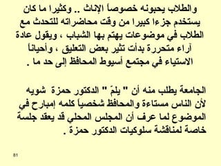 فوجئ الدكتور نجاتي عميد الكلية بتليفون من رئيس الجامعة يطلب منه أن  "  يلمّ  "  الدكتور حمزة  شويه لأن الناس مستاءة والمحافظ شخصياً كلمه إمبارح في الموضوع لما عرف أن المجلس المحلي قد يعقد جلسة خاصة لمناقشة سلوكيات الدكتور حمزة  . والطلاب يحبونه خصوصاً الإناث  ..  وكثيرا ما كان يستخدم جزءا كبيرا من وقت محاضراته للتحدث مع الطلاب في موضوعات يهتم بها الشباب ، ويقول عادة آراء متحررة بدأت تثير بعض التعليق ، وأحياناً الاستياء في مجتمع أسيوط المحافظ إلى حد ما  . 